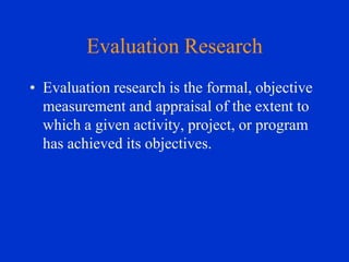 Evaluation Research
• Evaluation research is the formal, objective
measurement and appraisal of the extent to
which a given activity, project, or program
has achieved its objectives.

 