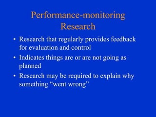 Performance-monitoring
Research
• Research that regularly provides feedback
for evaluation and control
• Indicates things are or are not going as
planned
• Research may be required to explain why
something “went wrong”

 