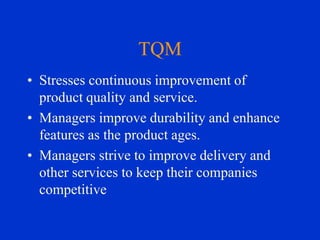 TQM
• Stresses continuous improvement of
product quality and service.
• Managers improve durability and enhance
features as the product ages.
• Managers strive to improve delivery and
other services to keep their companies
competitive

 