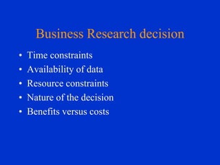 Business Research decision
•
•
•
•
•

Time constraints
Availability of data
Resource constraints
Nature of the decision
Benefits versus costs

 