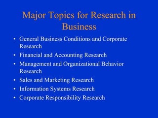 Major Topics for Research in
Business
• General Business Conditions and Corporate
Research
• Financial and Accounting Research
• Management and Organizational Behavior
Research
• Sales and Marketing Research
• Information Systems Research
• Corporate Responsibility Research

 