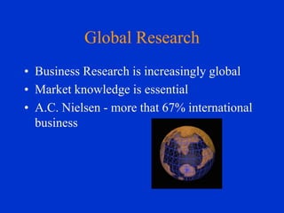 Global Research
• Business Research is increasingly global
• Market knowledge is essential
• A.C. Nielsen - more that 67% international
business

 