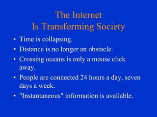 The Internet
Is Transforming Society
• Time is collapsing.
• Distance is no longer an obstacle.
• Crossing oceans is only a mouse click
away.
• People are connected 24 hours a day, seven
days a week.
• "Instantaneous" information is available.

 