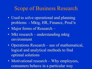 Scope of Business Research
• Used to solve operational and planning
problems - Mktg, HR, Finance, Prod’n
• Major forms of Research –
• Mkt research – understanding mktg
environment
• Operations Research – use of mathematical,
logical and analytical methods to find
optimal solutions
• Motivational research – Why employees,
consumers behave in a particular way

 