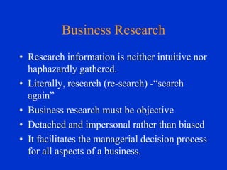 Business Research
• Research information is neither intuitive nor
haphazardly gathered.
• Literally, research (re-search) -“search
again”
• Business research must be objective
• Detached and impersonal rather than biased
• It facilitates the managerial decision process
for all aspects of a business.

 