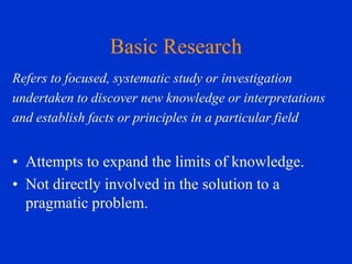 Basic Research
Refers to focused, systematic study or investigation
undertaken to discover new knowledge or interpretations
and establish facts or principles in a particular field

• Attempts to expand the limits of knowledge.
• Not directly involved in the solution to a
pragmatic problem.

 