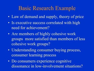 Basic Research Example
• Law of demand and supply, theory of price
• Is executive success correlated with high
need for achievement?
• Are members of highly cohesive work
groups more satisfied than members of less
cohesive work groups?
• Understanding consumer buying process,
consumer learning process
• Do consumers experience cognitive
dissonance in low-involvement situations?

 