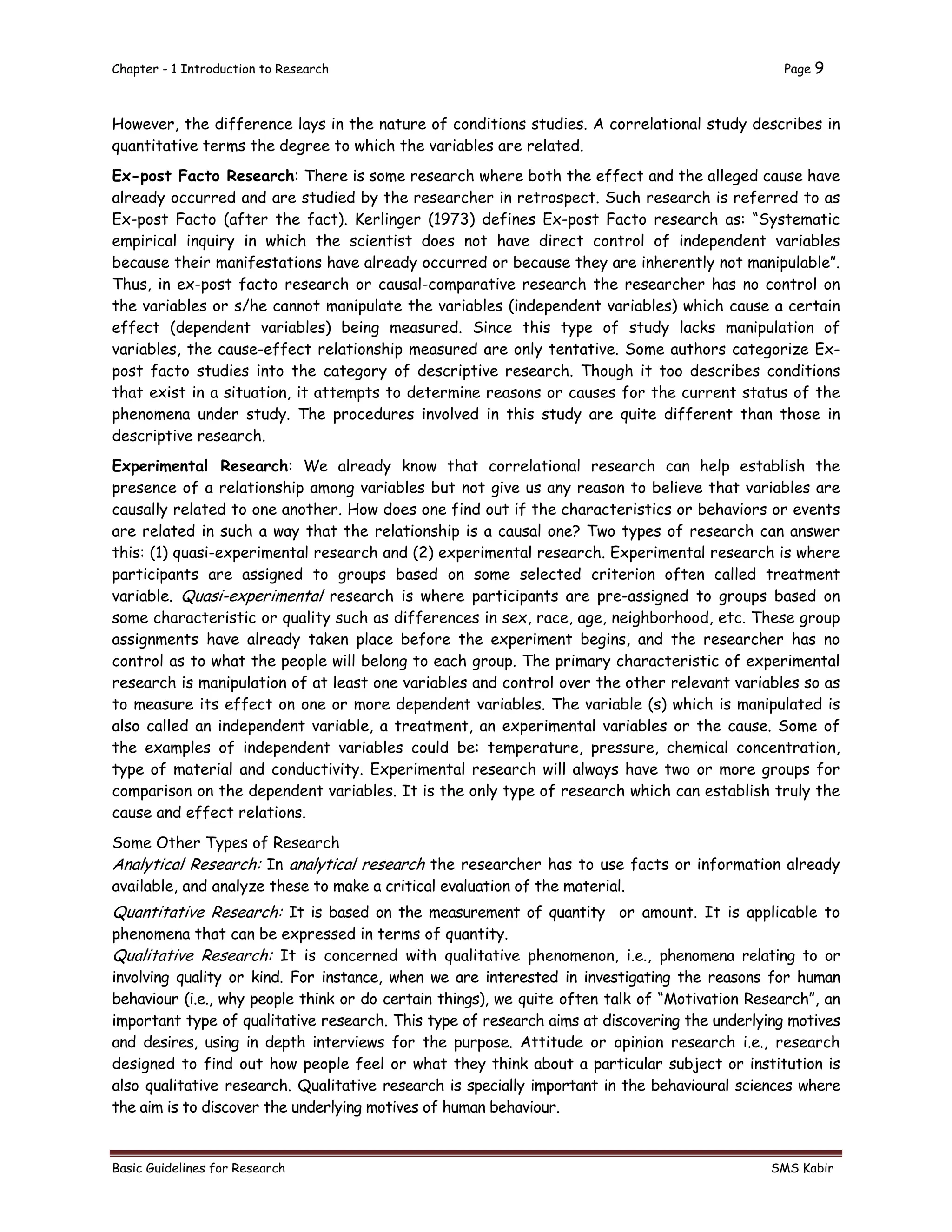 Chapter - 1 Introduction to Research Page 9
Basic Guidelines for Research SMS Kabir
However, the difference lays in the nature of conditions studies. A correlational study describes in
quantitative terms the degree to which the variables are related.
Ex-post Facto Research: There is some research where both the effect and the alleged cause have
already occurred and are studied by the researcher in retrospect. Such research is referred to as
Ex-post Facto (after the fact). Kerlinger (1973) defines Ex-post Facto research as: “Systematic
empirical inquiry in which the scientist does not have direct control of independent variables
because their manifestations have already occurred or because they are inherently not manipulable”.
Thus, in ex-post facto research or causal-comparative research the researcher has no control on
the variables or s/he cannot manipulate the variables (independent variables) which cause a certain
effect (dependent variables) being measured. Since this type of study lacks manipulation of
variables, the cause-effect relationship measured are only tentative. Some authors categorize Ex-
post facto studies into the category of descriptive research. Though it too describes conditions
that exist in a situation, it attempts to determine reasons or causes for the current status of the
phenomena under study. The procedures involved in this study are quite different than those in
descriptive research.
Experimental Research: We already know that correlational research can help establish the
presence of a relationship among variables but not give us any reason to believe that variables are
causally related to one another. How does one find out if the characteristics or behaviors or events
are related in such a way that the relationship is a causal one? Two types of research can answer
this: (1) quasi-experimental research and (2) experimental research. Experimental research is where
participants are assigned to groups based on some selected criterion often called treatment
variable. Quasi-experimental research is where participants are pre-assigned to groups based on
some characteristic or quality such as differences in sex, race, age, neighborhood, etc. These group
assignments have already taken place before the experiment begins, and the researcher has no
control as to what the people will belong to each group. The primary characteristic of experimental
research is manipulation of at least one variables and control over the other relevant variables so as
to measure its effect on one or more dependent variables. The variable (s) which is manipulated is
also called an independent variable, a treatment, an experimental variables or the cause. Some of
the examples of independent variables could be: temperature, pressure, chemical concentration,
type of material and conductivity. Experimental research will always have two or more groups for
comparison on the dependent variables. It is the only type of research which can establish truly the
cause and effect relations.
Some Other Types of Research
Analytical Research: In analytical research the researcher has to use facts or information already
available, and analyze these to make a critical evaluation of the material.
Quantitative Research: It is based on the measurement of quantity or amount. It is applicable to
phenomena that can be expressed in terms of quantity.
Qualitative Research: It is concerned with qualitative phenomenon, i.e., phenomena relating to or
involving quality or kind. For instance, when we are interested in investigating the reasons for human
behaviour (i.e., why people think or do certain things), we quite often talk of “Motivation Research”, an
important type of qualitative research. This type of research aims at discovering the underlying motives
and desires, using in depth interviews for the purpose. Attitude or opinion research i.e., research
designed to find out how people feel or what they think about a particular subject or institution is
also qualitative research. Qualitative research is specially important in the behavioural sciences where
the aim is to discover the underlying motives of human behaviour.
 