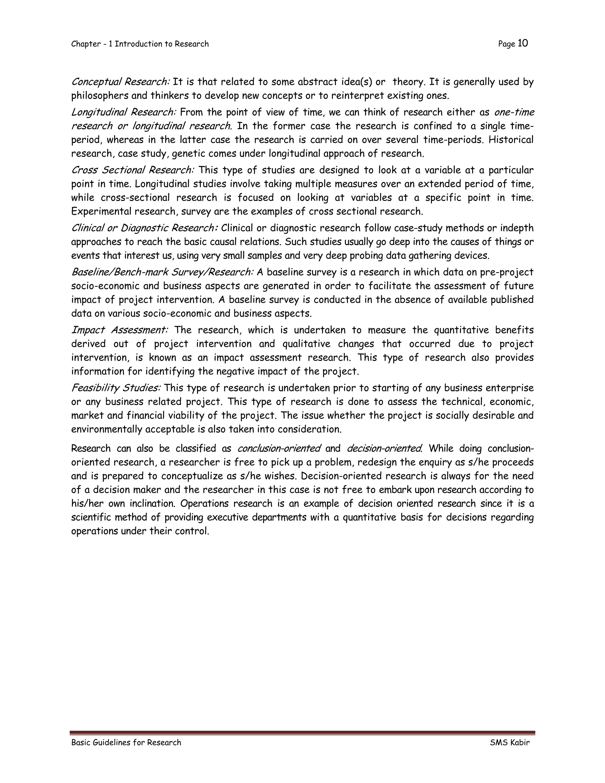 Chapter - 1 Introduction to Research Page 10
Basic Guidelines for Research SMS Kabir
Conceptual Research: It is that related to some abstract idea(s) or theory. It is generally used by
philosophers and thinkers to develop new concepts or to reinterpret existing ones.
Longitudinal Research: From the point of view of time, we can think of research either as one-time
research or longitudinal research. In the former case the research is confined to a single time-
period, whereas in the latter case the research is carried on over several time-periods. Historical
research, case study, genetic comes under longitudinal approach of research.
Cross Sectional Research: This type of studies are designed to look at a variable at a particular
point in time. Longitudinal studies involve taking multiple measures over an extended period of time,
while cross-sectional research is focused on looking at variables at a specific point in time.
Experimental research, survey are the examples of cross sectional research.
Clinical or Diagnostic Research: Clinical or diagnostic research follow case-study methods or indepth
approaches to reach the basic causal relations. Such studies usually go deep into the causes of things or
events that interest us, using very small samples and very deep probing data gathering devices.
Baseline/Bench-mark Survey/Research: A baseline survey is a research in which data on pre-project
socio-economic and business aspects are generated in order to facilitate the assessment of future
impact of project intervention. A baseline survey is conducted in the absence of available published
data on various socio-economic and business aspects.
Impact Assessment: The research, which is undertaken to measure the quantitative benefits
derived out of project intervention and qualitative changes that occurred due to project
intervention, is known as an impact assessment research. This type of research also provides
information for identifying the negative impact of the project.
Feasibility Studies: This type of research is undertaken prior to starting of any business enterprise
or any business related project. This type of research is done to assess the technical, economic,
market and financial viability of the project. The issue whether the project is socially desirable and
environmentally acceptable is also taken into consideration.
Research can also be classified as conclusion-oriented and decision-oriented. While doing conclusion-
oriented research, a researcher is free to pick up a problem, redesign the enquiry as s/he proceeds
and is prepared to conceptualize as s/he wishes. Decision-oriented research is always for the need
of a decision maker and the researcher in this case is not free to embark upon research according to
his/her own inclination. Operations research is an example of decision oriented research since it is a
scientific method of providing executive departments with a quantitative basis for decisions regarding
operations under their control.
 