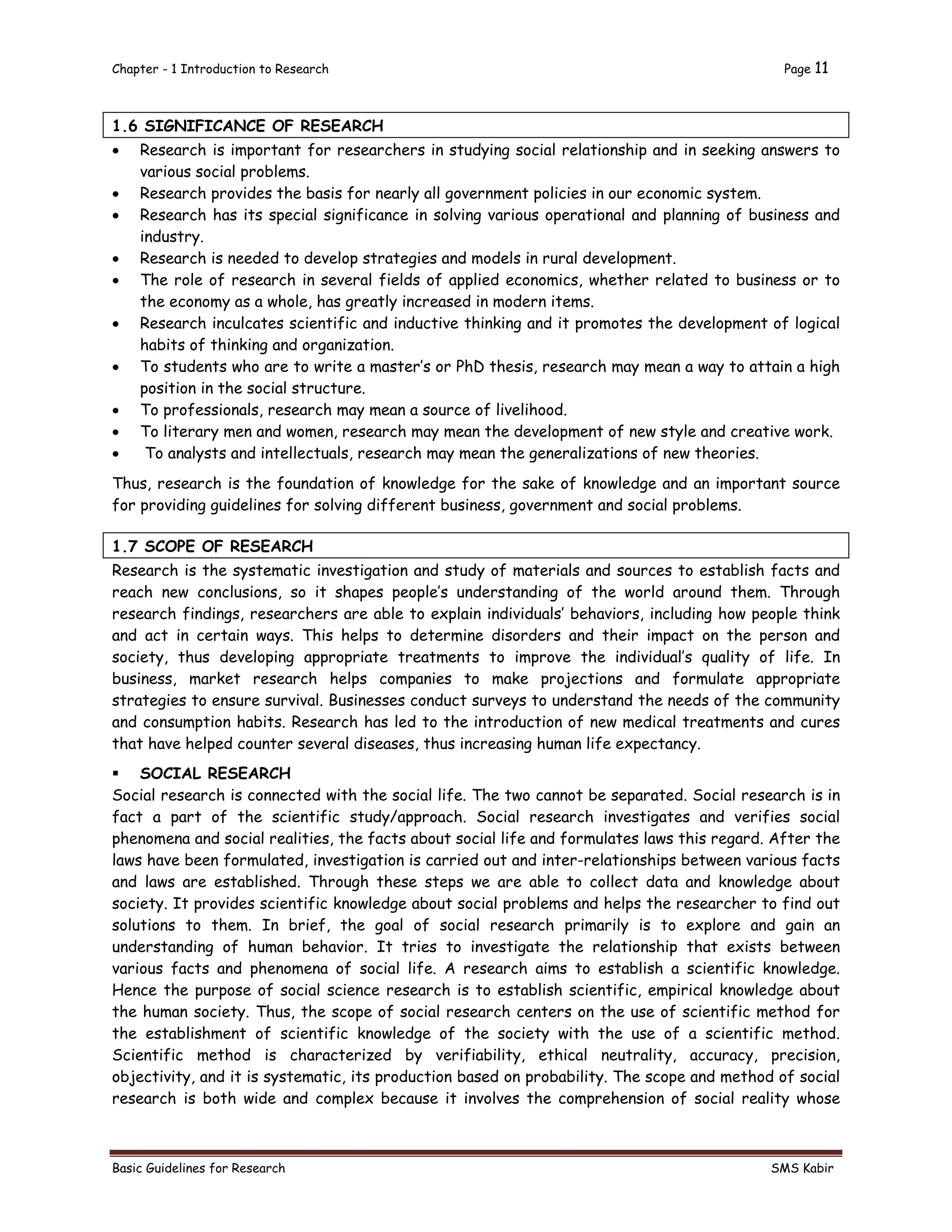 Chapter - 1 Introduction to Research Page 11
Basic Guidelines for Research SMS Kabir
1.6 SIGNIFICANCE OF RESEARCH
 Research is important for researchers in studying social relationship and in seeking answers to
various social problems.
 Research provides the basis for nearly all government policies in our economic system.
 Research has its special significance in solving various operational and planning of business and
industry.
 Research is needed to develop strategies and models in rural development.
 The role of research in several fields of applied economics, whether related to business or to
the economy as a whole, has greatly increased in modern items.
 Research inculcates scientific and inductive thinking and it promotes the development of logical
habits of thinking and organization.
 To students who are to write a master’s or PhD thesis, research may mean a way to attain a high
position in the social structure.
 To professionals, research may mean a source of livelihood.
 To literary men and women, research may mean the development of new style and creative work.
 To analysts and intellectuals, research may mean the generalizations of new theories.
Thus, research is the foundation of knowledge for the sake of knowledge and an important source
for providing guidelines for solving different business, government and social problems.
1.7 SCOPE OF RESEARCH
Research is the systematic investigation and study of materials and sources to establish facts and
reach new conclusions, so it shapes people’s understanding of the world around them. Through
research findings, researchers are able to explain individuals’ behaviors, including how people think
and act in certain ways. This helps to determine disorders and their impact on the person and
society, thus developing appropriate treatments to improve the individual’s quality of life. In
business, market research helps companies to make projections and formulate appropriate
strategies to ensure survival. Businesses conduct surveys to understand the needs of the community
and consumption habits. Research has led to the introduction of new medical treatments and cures
that have helped counter several diseases, thus increasing human life expectancy.
 SOCIAL RESEARCH
Social research is connected with the social life. The two cannot be separated. Social research is in
fact a part of the scientific study/approach. Social research investigates and verifies social
phenomena and social realities, the facts about social life and formulates laws this regard. After the
laws have been formulated, investigation is carried out and inter-relationships between various facts
and laws are established. Through these steps we are able to collect data and knowledge about
society. It provides scientific knowledge about social problems and helps the researcher to find out
solutions to them. In brief, the goal of social research primarily is to explore and gain an
understanding of human behavior. It tries to investigate the relationship that exists between
various facts and phenomena of social life. A research aims to establish a scientific knowledge.
Hence the purpose of social science research is to establish scientific, empirical knowledge about
the human society. Thus, the scope of social research centers on the use of scientific method for
the establishment of scientific knowledge of the society with the use of a scientific method.
Scientific method is characterized by verifiability, ethical neutrality, accuracy, precision,
objectivity, and it is systematic, its production based on probability. The scope and method of social
research is both wide and complex because it involves the comprehension of social reality whose
 