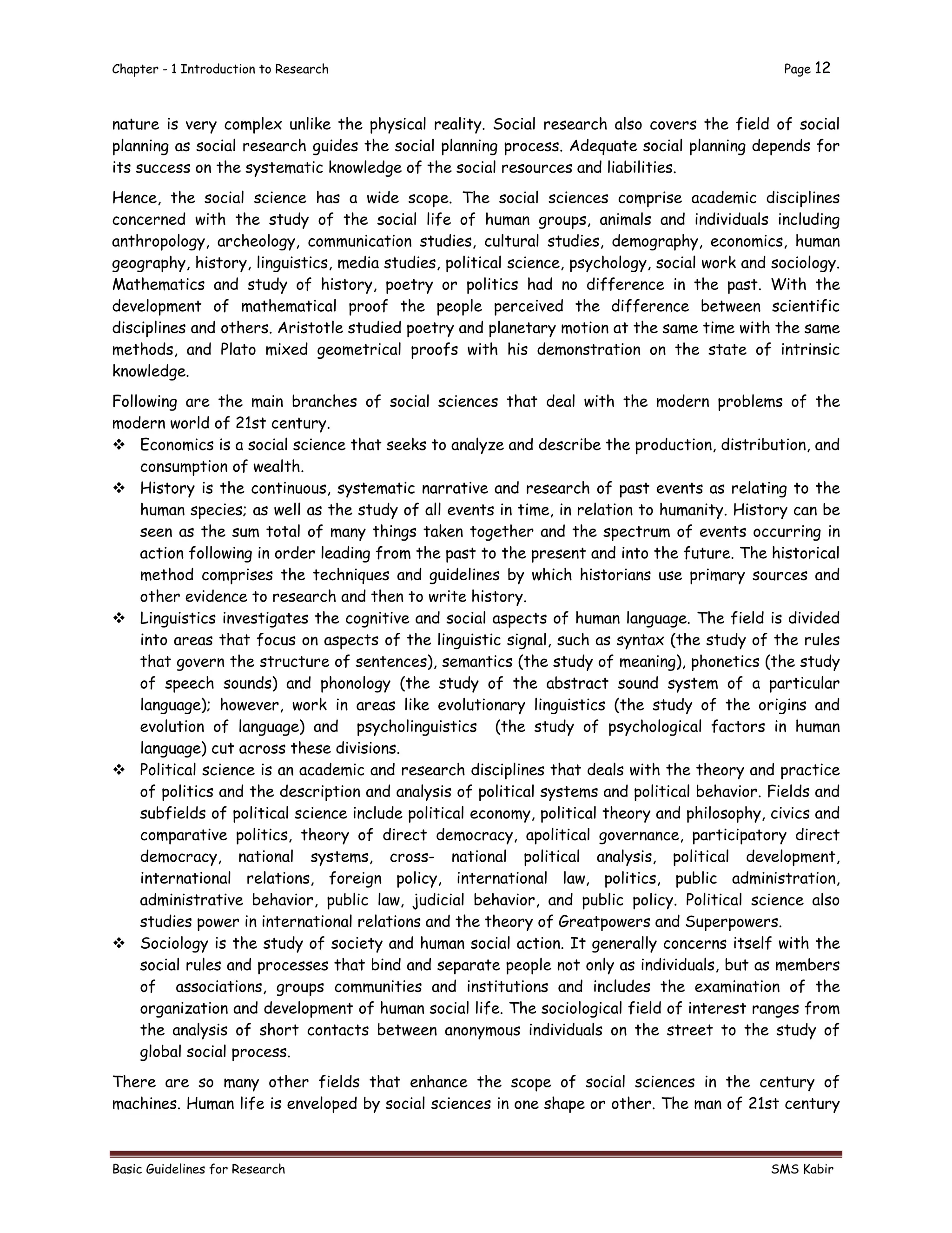 Chapter - 1 Introduction to Research Page 12
Basic Guidelines for Research SMS Kabir
nature is very complex unlike the physical reality. Social research also covers the field of social
planning as social research guides the social planning process. Adequate social planning depends for
its success on the systematic knowledge of the social resources and liabilities.
Hence, the social science has a wide scope. The social sciences comprise academic disciplines
concerned with the study of the social life of human groups, animals and individuals including
anthropology, archeology, communication studies, cultural studies, demography, economics, human
geography, history, linguistics, media studies, political science, psychology, social work and sociology.
Mathematics and study of history, poetry or politics had no difference in the past. With the
development of mathematical proof the people perceived the difference between scientific
disciplines and others. Aristotle studied poetry and planetary motion at the same time with the same
methods, and Plato mixed geometrical proofs with his demonstration on the state of intrinsic
knowledge.
Following are the main branches of social sciences that deal with the modern problems of the
modern world of 21st century.
 Economics is a social science that seeks to analyze and describe the production, distribution, and
consumption of wealth.
 History is the continuous, systematic narrative and research of past events as relating to the
human species; as well as the study of all events in time, in relation to humanity. History can be
seen as the sum total of many things taken together and the spectrum of events occurring in
action following in order leading from the past to the present and into the future. The historical
method comprises the techniques and guidelines by which historians use primary sources and
other evidence to research and then to write history.
 Linguistics investigates the cognitive and social aspects of human language. The field is divided
into areas that focus on aspects of the linguistic signal, such as syntax (the study of the rules
that govern the structure of sentences), semantics (the study of meaning), phonetics (the study
of speech sounds) and phonology (the study of the abstract sound system of a particular
language); however, work in areas like evolutionary linguistics (the study of the origins and
evolution of language) and psycholinguistics (the study of psychological factors in human
language) cut across these divisions.
 Political science is an academic and research disciplines that deals with the theory and practice
of politics and the description and analysis of political systems and political behavior. Fields and
subfields of political science include political economy, political theory and philosophy, civics and
comparative politics, theory of direct democracy, apolitical governance, participatory direct
democracy, national systems, cross- national political analysis, political development,
international relations, foreign policy, international law, politics, public administration,
administrative behavior, public law, judicial behavior, and public policy. Political science also
studies power in international relations and the theory of Greatpowers and Superpowers.
 Sociology is the study of society and human social action. It generally concerns itself with the
social rules and processes that bind and separate people not only as individuals, but as members
of associations, groups communities and institutions and includes the examination of the
organization and development of human social life. The sociological field of interest ranges from
the analysis of short contacts between anonymous individuals on the street to the study of
global social process.
There are so many other fields that enhance the scope of social sciences in the century of
machines. Human life is enveloped by social sciences in one shape or other. The man of 21st century
 