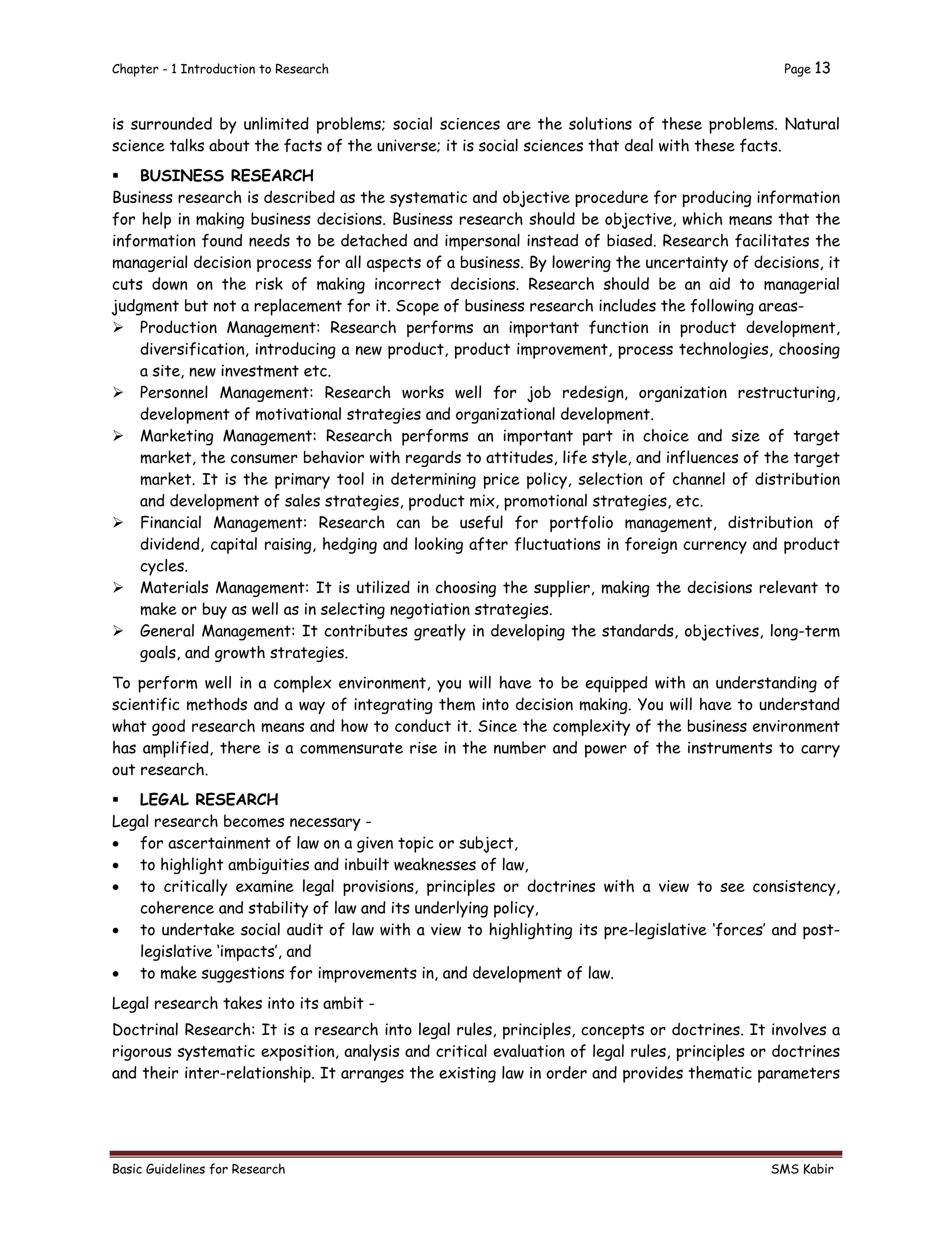 Chapter - 1 Introduction to Research Page 13
Basic Guidelines for Research SMS Kabir
is surrounded by unlimited problems; social sciences are the solutions of these problems. Natural
science talks about the facts of the universe; it is social sciences that deal with these facts.
 BUSINESS RESEARCH
Business research is described as the systematic and objective procedure for producing information
for help in making business decisions. Business research should be objective, which means that the
information found needs to be detached and impersonal instead of biased. Research facilitates the
managerial decision process for all aspects of a business. By lowering the uncertainty of decisions, it
cuts down on the risk of making incorrect decisions. Research should be an aid to managerial
judgment but not a replacement for it. Scope of business research includes the following areas-
 Production Management: Research performs an important function in product development,
diversification, introducing a new product, product improvement, process technologies, choosing
a site, new investment etc.
 Personnel Management: Research works well for job redesign, organization restructuring,
development of motivational strategies and organizational development.
 Marketing Management: Research performs an important part in choice and size of target
market, the consumer behavior with regards to attitudes, life style, and influences of the target
market. It is the primary tool in determining price policy, selection of channel of distribution
and development of sales strategies, product mix, promotional strategies, etc.
 Financial Management: Research can be useful for portfolio management, distribution of
dividend, capital raising, hedging and looking after fluctuations in foreign currency and product
cycles.
 Materials Management: It is utilized in choosing the supplier, making the decisions relevant to
make or buy as well as in selecting negotiation strategies.
 General Management: It contributes greatly in developing the standards, objectives, long-term
goals, and growth strategies.
To perform well in a complex environment, you will have to be equipped with an understanding of
scientific methods and a way of integrating them into decision making. You will have to understand
what good research means and how to conduct it. Since the complexity of the business environment
has amplified, there is a commensurate rise in the number and power of the instruments to carry
out research.
 LEGAL RESEARCH
Legal research becomes necessary -
 for ascertainment of law on a given topic or subject,
 to highlight ambiguities and inbuilt weaknesses of law,
 to critically examine legal provisions, principles or doctrines with a view to see consistency,
coherence and stability of law and its underlying policy,
 to undertake social audit of law with a view to highlighting its pre-legislative ‘forces’ and post-
legislative ‘impacts’, and
 to make suggestions for improvements in, and development of law.
Legal research takes into its ambit -
Doctrinal Research: It is a research into legal rules, principles, concepts or doctrines. It involves a
rigorous systematic exposition, analysis and critical evaluation of legal rules, principles or doctrines
and their inter-relationship. It arranges the existing law in order and provides thematic parameters
 