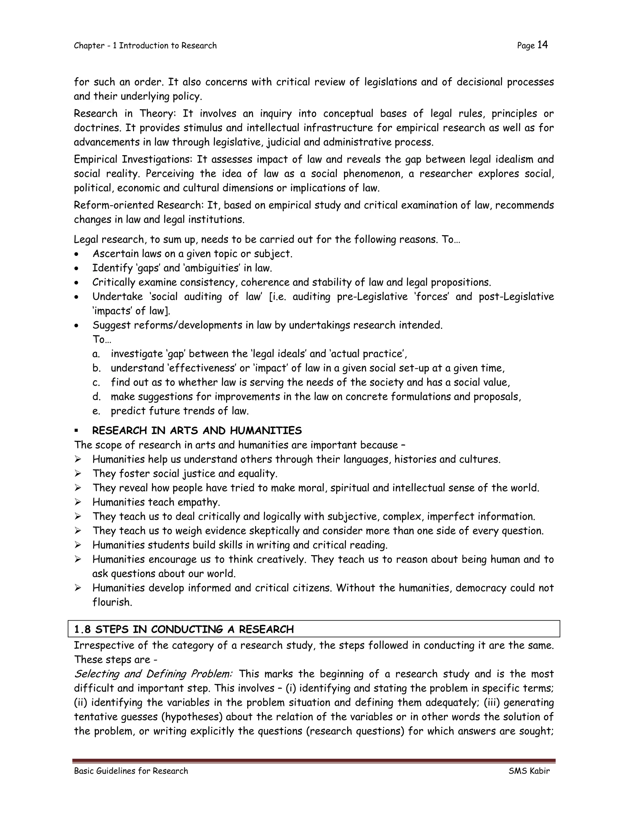 Chapter - 1 Introduction to Research Page 14
Basic Guidelines for Research SMS Kabir
for such an order. It also concerns with critical review of legislations and of decisional processes
and their underlying policy.
Research in Theory: It involves an inquiry into conceptual bases of legal rules, principles or
doctrines. It provides stimulus and intellectual infrastructure for empirical research as well as for
advancements in law through legislative, judicial and administrative process.
Empirical Investigations: It assesses impact of law and reveals the gap between legal idealism and
social reality. Perceiving the idea of law as a social phenomenon, a researcher explores social,
political, economic and cultural dimensions or implications of law.
Reform-oriented Research: It, based on empirical study and critical examination of law, recommends
changes in law and legal institutions.
Legal research, to sum up, needs to be carried out for the following reasons. To…
 Ascertain laws on a given topic or subject.
 Identify ‘gaps’ and ‘ambiguities’ in law.
 Critically examine consistency, coherence and stability of law and legal propositions.
 Undertake ‘social auditing of law’ [i.e. auditing pre-Legislative ‘forces’ and post-Legislative
‘impacts’ of law].
 Suggest reforms/developments in law by undertakings research intended.
To…
a. investigate ‘gap’ between the ‘legal ideals’ and ‘actual practice’,
b. understand ‘effectiveness’ or ‘impact’ of law in a given social set-up at a given time,
c. find out as to whether law is serving the needs of the society and has a social value,
d. make suggestions for improvements in the law on concrete formulations and proposals,
e. predict future trends of law.
 RESEARCH IN ARTS AND HUMANITIES
The scope of research in arts and humanities are important because –
 Humanities help us understand others through their languages, histories and cultures.
 They foster social justice and equality.
 They reveal how people have tried to make moral, spiritual and intellectual sense of the world.
 Humanities teach empathy.
 They teach us to deal critically and logically with subjective, complex, imperfect information.
 They teach us to weigh evidence skeptically and consider more than one side of every question.
 Humanities students build skills in writing and critical reading.
 Humanities encourage us to think creatively. They teach us to reason about being human and to
ask questions about our world.
 Humanities develop informed and critical citizens. Without the humanities, democracy could not
flourish.
1.8 STEPS IN CONDUCTING A RESEARCH
Irrespective of the category of a research study, the steps followed in conducting it are the same.
These steps are -
Selecting and Defining Problem: This marks the beginning of a research study and is the most
difficult and important step. This involves – (i) identifying and stating the problem in specific terms;
(ii) identifying the variables in the problem situation and defining them adequately; (iii) generating
tentative guesses (hypotheses) about the relation of the variables or in other words the solution of
the problem, or writing explicitly the questions (research questions) for which answers are sought;
 
