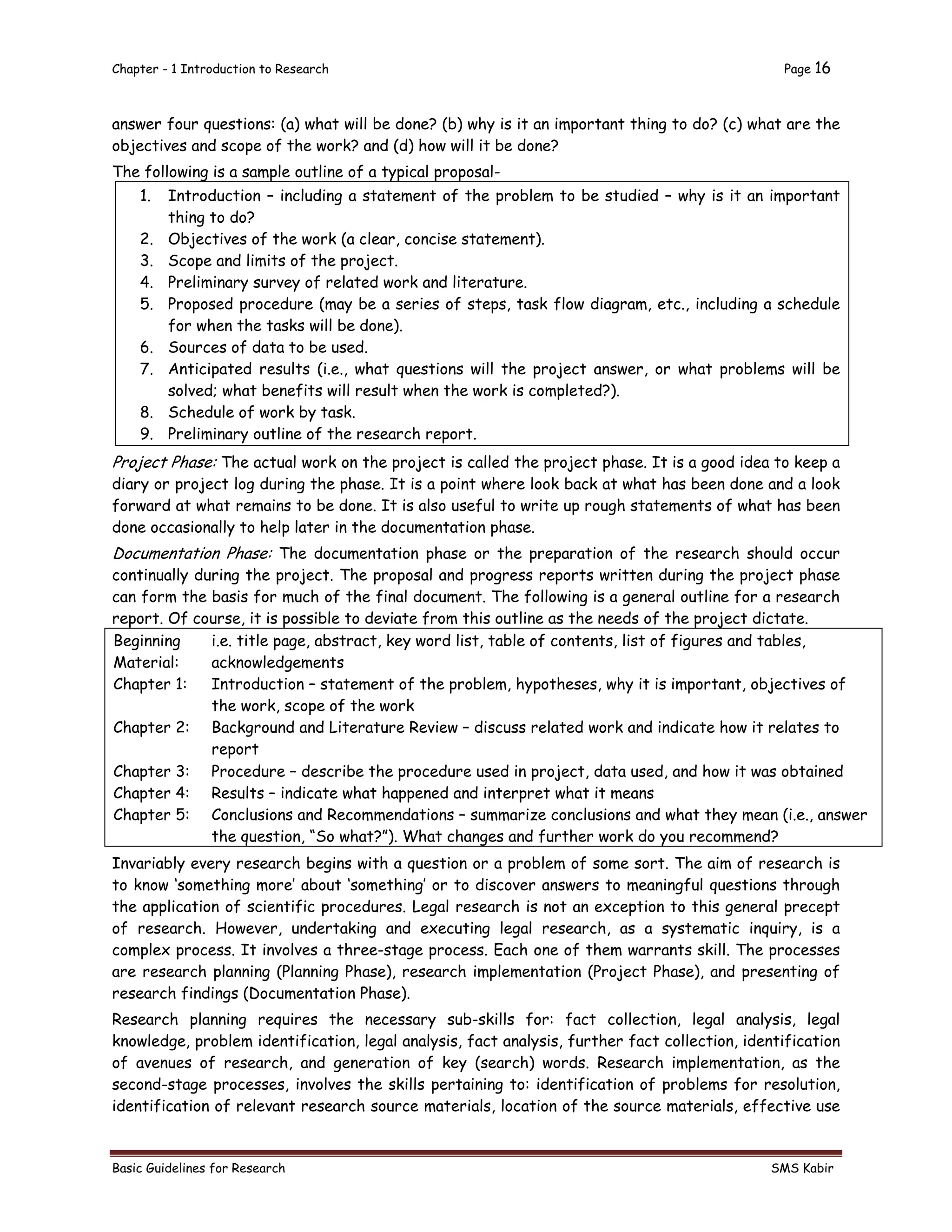 Chapter - 1 Introduction to Research Page 16
Basic Guidelines for Research SMS Kabir
answer four questions: (a) what will be done? (b) why is it an important thing to do? (c) what are the
objectives and scope of the work? and (d) how will it be done?
The following is a sample outline of a typical proposal-
1. Introduction – including a statement of the problem to be studied – why is it an important
thing to do?
2. Objectives of the work (a clear, concise statement).
3. Scope and limits of the project.
4. Preliminary survey of related work and literature.
5. Proposed procedure (may be a series of steps, task flow diagram, etc., including a schedule
for when the tasks will be done).
6. Sources of data to be used.
7. Anticipated results (i.e., what questions will the project answer, or what problems will be
solved; what benefits will result when the work is completed?).
8. Schedule of work by task.
9. Preliminary outline of the research report.
Project Phase: The actual work on the project is called the project phase. It is a good idea to keep a
diary or project log during the phase. It is a point where look back at what has been done and a look
forward at what remains to be done. It is also useful to write up rough statements of what has been
done occasionally to help later in the documentation phase.
Documentation Phase: The documentation phase or the preparation of the research should occur
continually during the project. The proposal and progress reports written during the project phase
can form the basis for much of the final document. The following is a general outline for a research
report. Of course, it is possible to deviate from this outline as the needs of the project dictate.
Beginning
Material:
i.e. title page, abstract, key word list, table of contents, list of figures and tables,
acknowledgements
Chapter 1: Introduction – statement of the problem, hypotheses, why it is important, objectives of
the work, scope of the work
Chapter 2: Background and Literature Review – discuss related work and indicate how it relates to
report
Chapter 3: Procedure – describe the procedure used in project, data used, and how it was obtained
Chapter 4: Results – indicate what happened and interpret what it means
Chapter 5: Conclusions and Recommendations – summarize conclusions and what they mean (i.e., answer
the question, “So what?”). What changes and further work do you recommend?
Invariably every research begins with a question or a problem of some sort. The aim of research is
to know ‘something more’ about ‘something’ or to discover answers to meaningful questions through
the application of scientific procedures. Legal research is not an exception to this general precept
of research. However, undertaking and executing legal research, as a systematic inquiry, is a
complex process. It involves a three-stage process. Each one of them warrants skill. The processes
are research planning (Planning Phase), research implementation (Project Phase), and presenting of
research findings (Documentation Phase).
Research planning requires the necessary sub-skills for: fact collection, legal analysis, legal
knowledge, problem identification, legal analysis, fact analysis, further fact collection, identification
of avenues of research, and generation of key (search) words. Research implementation, as the
second-stage processes, involves the skills pertaining to: identification of problems for resolution,
identification of relevant research source materials, location of the source materials, effective use
 