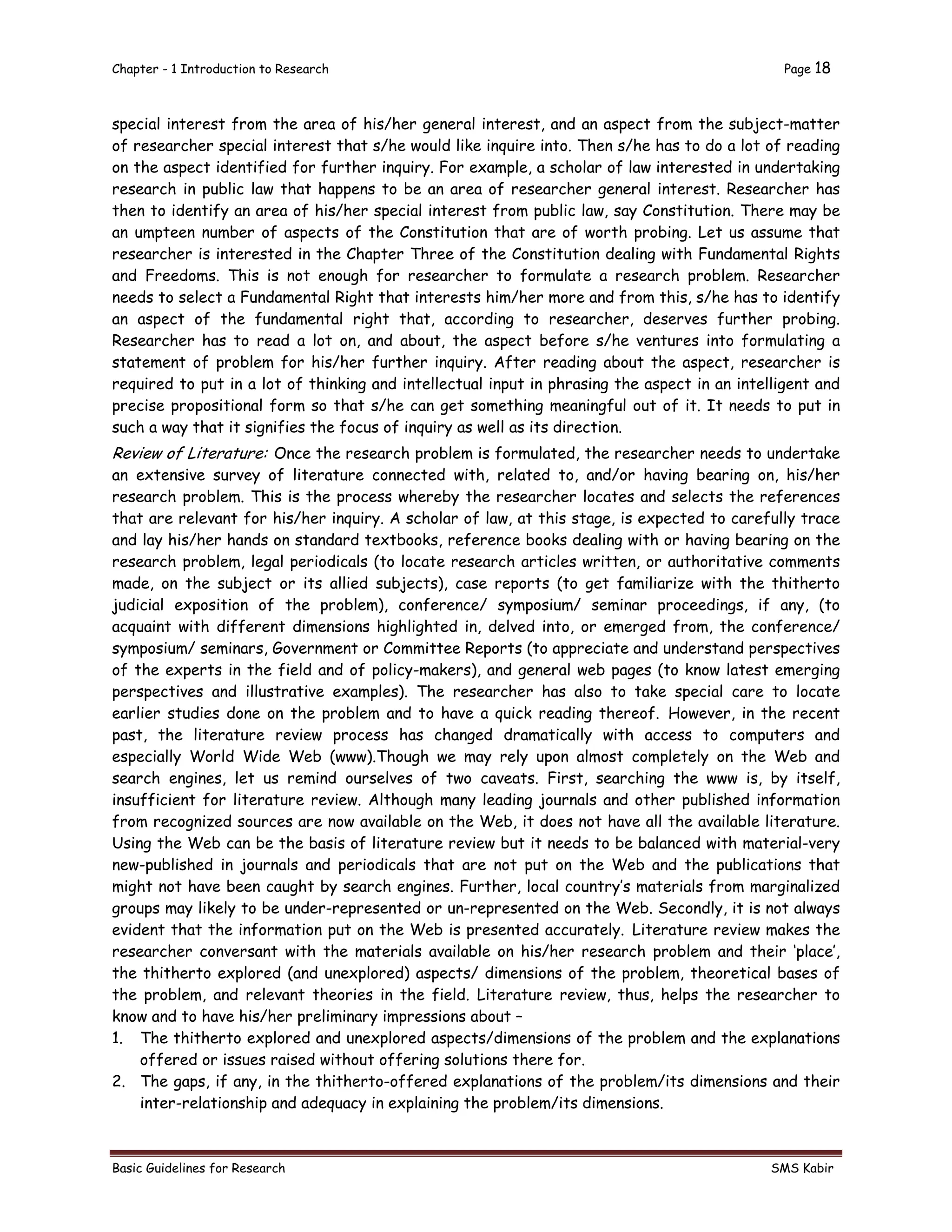 Chapter - 1 Introduction to Research Page 18
Basic Guidelines for Research SMS Kabir
special interest from the area of his/her general interest, and an aspect from the subject-matter
of researcher special interest that s/he would like inquire into. Then s/he has to do a lot of reading
on the aspect identified for further inquiry. For example, a scholar of law interested in undertaking
research in public law that happens to be an area of researcher general interest. Researcher has
then to identify an area of his/her special interest from public law, say Constitution. There may be
an umpteen number of aspects of the Constitution that are of worth probing. Let us assume that
researcher is interested in the Chapter Three of the Constitution dealing with Fundamental Rights
and Freedoms. This is not enough for researcher to formulate a research problem. Researcher
needs to select a Fundamental Right that interests him/her more and from this, s/he has to identify
an aspect of the fundamental right that, according to researcher, deserves further probing.
Researcher has to read a lot on, and about, the aspect before s/he ventures into formulating a
statement of problem for his/her further inquiry. After reading about the aspect, researcher is
required to put in a lot of thinking and intellectual input in phrasing the aspect in an intelligent and
precise propositional form so that s/he can get something meaningful out of it. It needs to put in
such a way that it signifies the focus of inquiry as well as its direction.
Review of Literature: Once the research problem is formulated, the researcher needs to undertake
an extensive survey of literature connected with, related to, and/or having bearing on, his/her
research problem. This is the process whereby the researcher locates and selects the references
that are relevant for his/her inquiry. A scholar of law, at this stage, is expected to carefully trace
and lay his/her hands on standard textbooks, reference books dealing with or having bearing on the
research problem, legal periodicals (to locate research articles written, or authoritative comments
made, on the subject or its allied subjects), case reports (to get familiarize with the thitherto
judicial exposition of the problem), conference/ symposium/ seminar proceedings, if any, (to
acquaint with different dimensions highlighted in, delved into, or emerged from, the conference/
symposium/ seminars, Government or Committee Reports (to appreciate and understand perspectives
of the experts in the field and of policy-makers), and general web pages (to know latest emerging
perspectives and illustrative examples). The researcher has also to take special care to locate
earlier studies done on the problem and to have a quick reading thereof. However, in the recent
past, the literature review process has changed dramatically with access to computers and
especially World Wide Web (www).Though we may rely upon almost completely on the Web and
search engines, let us remind ourselves of two caveats. First, searching the www is, by itself,
insufficient for literature review. Although many leading journals and other published information
from recognized sources are now available on the Web, it does not have all the available literature.
Using the Web can be the basis of literature review but it needs to be balanced with material-very
new-published in journals and periodicals that are not put on the Web and the publications that
might not have been caught by search engines. Further, local country’s materials from marginalized
groups may likely to be under-represented or un-represented on the Web. Secondly, it is not always
evident that the information put on the Web is presented accurately. Literature review makes the
researcher conversant with the materials available on his/her research problem and their ‘place’,
the thitherto explored (and unexplored) aspects/ dimensions of the problem, theoretical bases of
the problem, and relevant theories in the field. Literature review, thus, helps the researcher to
know and to have his/her preliminary impressions about –
1. The thitherto explored and unexplored aspects/dimensions of the problem and the explanations
offered or issues raised without offering solutions there for.
2. The gaps, if any, in the thitherto-offered explanations of the problem/its dimensions and their
inter-relationship and adequacy in explaining the problem/its dimensions.
 