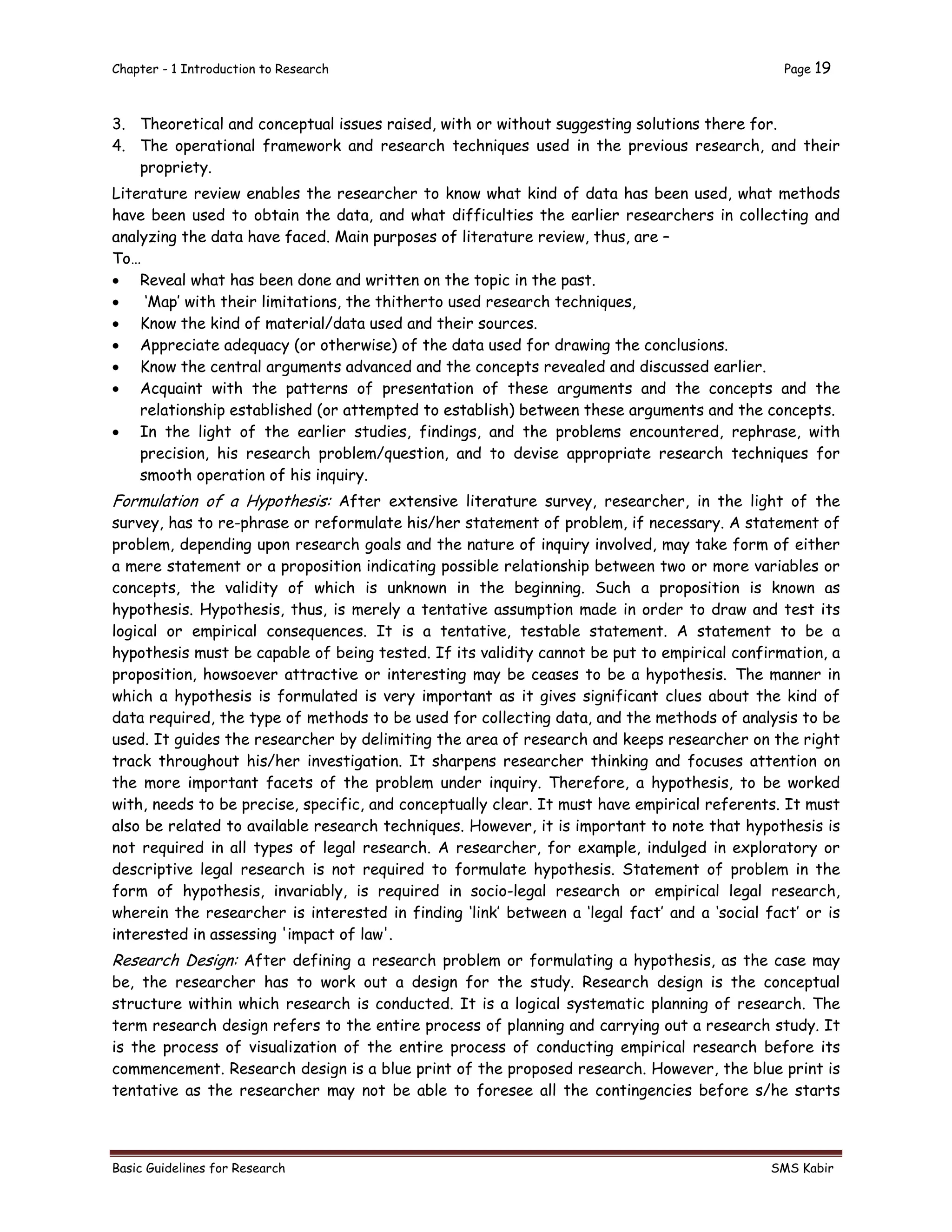 Chapter - 1 Introduction to Research Page 19
Basic Guidelines for Research SMS Kabir
3. Theoretical and conceptual issues raised, with or without suggesting solutions there for.
4. The operational framework and research techniques used in the previous research, and their
propriety.
Literature review enables the researcher to know what kind of data has been used, what methods
have been used to obtain the data, and what difficulties the earlier researchers in collecting and
analyzing the data have faced. Main purposes of literature review, thus, are –
To…
 Reveal what has been done and written on the topic in the past.
 ‘Map’ with their limitations, the thitherto used research techniques,
 Know the kind of material/data used and their sources.
 Appreciate adequacy (or otherwise) of the data used for drawing the conclusions.
 Know the central arguments advanced and the concepts revealed and discussed earlier.
 Acquaint with the patterns of presentation of these arguments and the concepts and the
relationship established (or attempted to establish) between these arguments and the concepts.
 In the light of the earlier studies, findings, and the problems encountered, rephrase, with
precision, his research problem/question, and to devise appropriate research techniques for
smooth operation of his inquiry.
Formulation of a Hypothesis: After extensive literature survey, researcher, in the light of the
survey, has to re-phrase or reformulate his/her statement of problem, if necessary. A statement of
problem, depending upon research goals and the nature of inquiry involved, may take form of either
a mere statement or a proposition indicating possible relationship between two or more variables or
concepts, the validity of which is unknown in the beginning. Such a proposition is known as
hypothesis. Hypothesis, thus, is merely a tentative assumption made in order to draw and test its
logical or empirical consequences. It is a tentative, testable statement. A statement to be a
hypothesis must be capable of being tested. If its validity cannot be put to empirical confirmation, a
proposition, howsoever attractive or interesting may be ceases to be a hypothesis. The manner in
which a hypothesis is formulated is very important as it gives significant clues about the kind of
data required, the type of methods to be used for collecting data, and the methods of analysis to be
used. It guides the researcher by delimiting the area of research and keeps researcher on the right
track throughout his/her investigation. It sharpens researcher thinking and focuses attention on
the more important facets of the problem under inquiry. Therefore, a hypothesis, to be worked
with, needs to be precise, specific, and conceptually clear. It must have empirical referents. It must
also be related to available research techniques. However, it is important to note that hypothesis is
not required in all types of legal research. A researcher, for example, indulged in exploratory or
descriptive legal research is not required to formulate hypothesis. Statement of problem in the
form of hypothesis, invariably, is required in socio-legal research or empirical legal research,
wherein the researcher is interested in finding ‘link’ between a ‘legal fact’ and a ‘social fact’ or is
interested in assessing 'impact of law'.
Research Design: After defining a research problem or formulating a hypothesis, as the case may
be, the researcher has to work out a design for the study. Research design is the conceptual
structure within which research is conducted. It is a logical systematic planning of research. The
term research design refers to the entire process of planning and carrying out a research study. It
is the process of visualization of the entire process of conducting empirical research before its
commencement. Research design is a blue print of the proposed research. However, the blue print is
tentative as the researcher may not be able to foresee all the contingencies before s/he starts
 