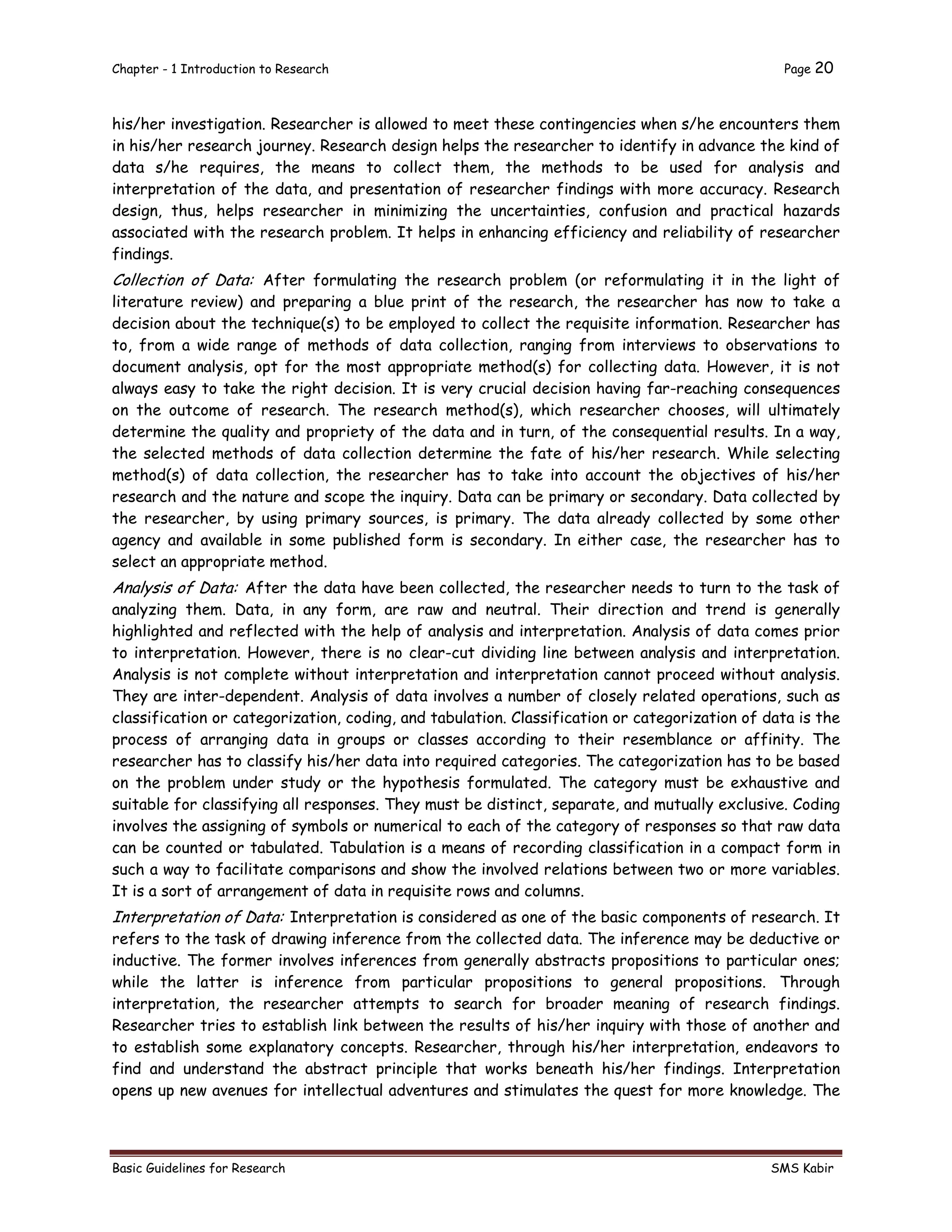 Chapter - 1 Introduction to Research Page 20
Basic Guidelines for Research SMS Kabir
his/her investigation. Researcher is allowed to meet these contingencies when s/he encounters them
in his/her research journey. Research design helps the researcher to identify in advance the kind of
data s/he requires, the means to collect them, the methods to be used for analysis and
interpretation of the data, and presentation of researcher findings with more accuracy. Research
design, thus, helps researcher in minimizing the uncertainties, confusion and practical hazards
associated with the research problem. It helps in enhancing efficiency and reliability of researcher
findings.
Collection of Data: After formulating the research problem (or reformulating it in the light of
literature review) and preparing a blue print of the research, the researcher has now to take a
decision about the technique(s) to be employed to collect the requisite information. Researcher has
to, from a wide range of methods of data collection, ranging from interviews to observations to
document analysis, opt for the most appropriate method(s) for collecting data. However, it is not
always easy to take the right decision. It is very crucial decision having far-reaching consequences
on the outcome of research. The research method(s), which researcher chooses, will ultimately
determine the quality and propriety of the data and in turn, of the consequential results. In a way,
the selected methods of data collection determine the fate of his/her research. While selecting
method(s) of data collection, the researcher has to take into account the objectives of his/her
research and the nature and scope the inquiry. Data can be primary or secondary. Data collected by
the researcher, by using primary sources, is primary. The data already collected by some other
agency and available in some published form is secondary. In either case, the researcher has to
select an appropriate method.
Analysis of Data: After the data have been collected, the researcher needs to turn to the task of
analyzing them. Data, in any form, are raw and neutral. Their direction and trend is generally
highlighted and reflected with the help of analysis and interpretation. Analysis of data comes prior
to interpretation. However, there is no clear-cut dividing line between analysis and interpretation.
Analysis is not complete without interpretation and interpretation cannot proceed without analysis.
They are inter-dependent. Analysis of data involves a number of closely related operations, such as
classification or categorization, coding, and tabulation. Classification or categorization of data is the
process of arranging data in groups or classes according to their resemblance or affinity. The
researcher has to classify his/her data into required categories. The categorization has to be based
on the problem under study or the hypothesis formulated. The category must be exhaustive and
suitable for classifying all responses. They must be distinct, separate, and mutually exclusive. Coding
involves the assigning of symbols or numerical to each of the category of responses so that raw data
can be counted or tabulated. Tabulation is a means of recording classification in a compact form in
such a way to facilitate comparisons and show the involved relations between two or more variables.
It is a sort of arrangement of data in requisite rows and columns.
Interpretation of Data: Interpretation is considered as one of the basic components of research. It
refers to the task of drawing inference from the collected data. The inference may be deductive or
inductive. The former involves inferences from generally abstracts propositions to particular ones;
while the latter is inference from particular propositions to general propositions. Through
interpretation, the researcher attempts to search for broader meaning of research findings.
Researcher tries to establish link between the results of his/her inquiry with those of another and
to establish some explanatory concepts. Researcher, through his/her interpretation, endeavors to
find and understand the abstract principle that works beneath his/her findings. Interpretation
opens up new avenues for intellectual adventures and stimulates the quest for more knowledge. The
 