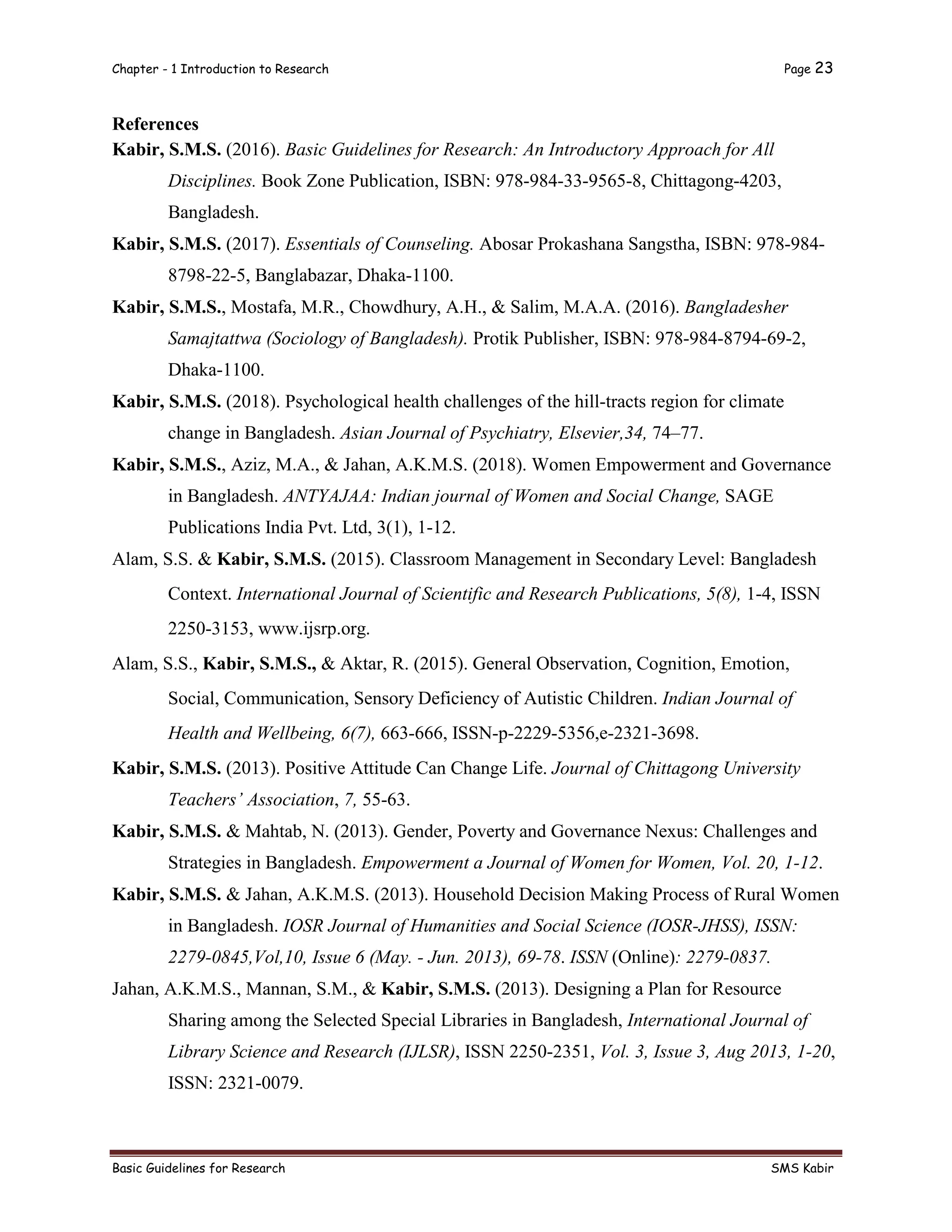 Chapter - 1 Introduction to Research Page 23
Basic Guidelines for Research SMS Kabir
References
Kabir, S.M.S. (2016). Basic Guidelines for Research: An Introductory Approach for All
Disciplines. Book Zone Publication, ISBN: 978-984-33-9565-8, Chittagong-4203,
Bangladesh.
Kabir, S.M.S. (2017). Essentials of Counseling. Abosar Prokashana Sangstha, ISBN: 978-984-
8798-22-5, Banglabazar, Dhaka-1100.
Kabir, S.M.S., Mostafa, M.R., Chowdhury, A.H., & Salim, M.A.A. (2016). Bangladesher
Samajtattwa (Sociology of Bangladesh). Protik Publisher, ISBN: 978-984-8794-69-2,
Dhaka-1100.
Kabir, S.M.S. (2018). Psychological health challenges of the hill-tracts region for climate
change in Bangladesh. Asian Journal of Psychiatry, Elsevier,34, 74–77.
Kabir, S.M.S., Aziz, M.A., & Jahan, A.K.M.S. (2018). Women Empowerment and Governance
in Bangladesh. ANTYAJAA: Indian journal of Women and Social Change, SAGE
Publications India Pvt. Ltd, 3(1), 1-12.
Alam, S.S. & Kabir, S.M.S. (2015). Classroom Management in Secondary Level: Bangladesh
Context. International Journal of Scientific and Research Publications, 5(8), 1-4, ISSN
2250-3153, www.ijsrp.org.
Alam, S.S., Kabir, S.M.S., & Aktar, R. (2015). General Observation, Cognition, Emotion,
Social, Communication, Sensory Deficiency of Autistic Children. Indian Journal of
Health and Wellbeing, 6(7), 663-666, ISSN-p-2229-5356,e-2321-3698.
Kabir, S.M.S. (2013). Positive Attitude Can Change Life. Journal of Chittagong University
Teachers’ Association, 7, 55-63.
Kabir, S.M.S. & Mahtab, N. (2013). Gender, Poverty and Governance Nexus: Challenges and
Strategies in Bangladesh. Empowerment a Journal of Women for Women, Vol. 20, 1-12.
Kabir, S.M.S. & Jahan, A.K.M.S. (2013). Household Decision Making Process of Rural Women
in Bangladesh. IOSR Journal of Humanities and Social Science (IOSR-JHSS), ISSN:
2279-0845,Vol,10, Issue 6 (May. - Jun. 2013), 69-78. ISSN (Online): 2279-0837.
Jahan, A.K.M.S., Mannan, S.M., & Kabir, S.M.S. (2013). Designing a Plan for Resource
Sharing among the Selected Special Libraries in Bangladesh, International Journal of
Library Science and Research (IJLSR), ISSN 2250-2351, Vol. 3, Issue 3, Aug 2013, 1-20,
ISSN: 2321-0079.
 