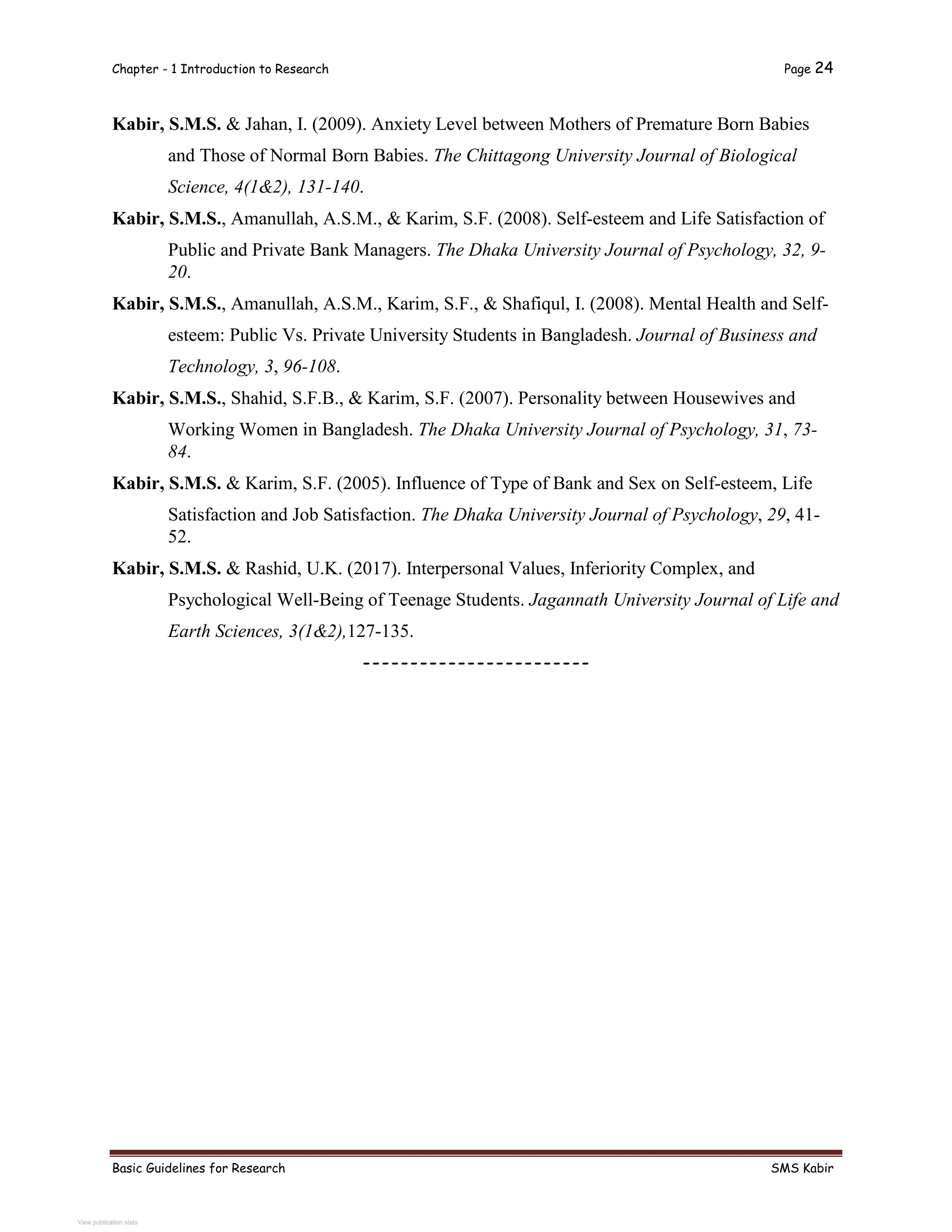 Chapter - 1 Introduction to Research Page 24
Basic Guidelines for Research SMS Kabir
Kabir, S.M.S. & Jahan, I. (2009). Anxiety Level between Mothers of Premature Born Babies
and Those of Normal Born Babies. The Chittagong University Journal of Biological
Science, 4(1&2), 131-140.
Kabir, S.M.S., Amanullah, A.S.M., & Karim, S.F. (2008). Self-esteem and Life Satisfaction of
Public and Private Bank Managers. The Dhaka University Journal of Psychology, 32, 9-
20.
Kabir, S.M.S., Amanullah, A.S.M., Karim, S.F., & Shafiqul, I. (2008). Mental Health and Self-
esteem: Public Vs. Private University Students in Bangladesh. Journal of Business and
Technology, 3, 96-108.
Kabir, S.M.S., Shahid, S.F.B., & Karim, S.F. (2007). Personality between Housewives and
Working Women in Bangladesh. The Dhaka University Journal of Psychology, 31, 73-
84.
Kabir, S.M.S. & Karim, S.F. (2005). Influence of Type of Bank and Sex on Self-esteem, Life
Satisfaction and Job Satisfaction. The Dhaka University Journal of Psychology, 29, 41-
52.
Kabir, S.M.S. & Rashid, U.K. (2017). Interpersonal Values, Inferiority Complex, and
Psychological Well-Being of Teenage Students. Jagannath University Journal of Life and
Earth Sciences, 3(1&2),127-135.
------------------------
View publication stats
 