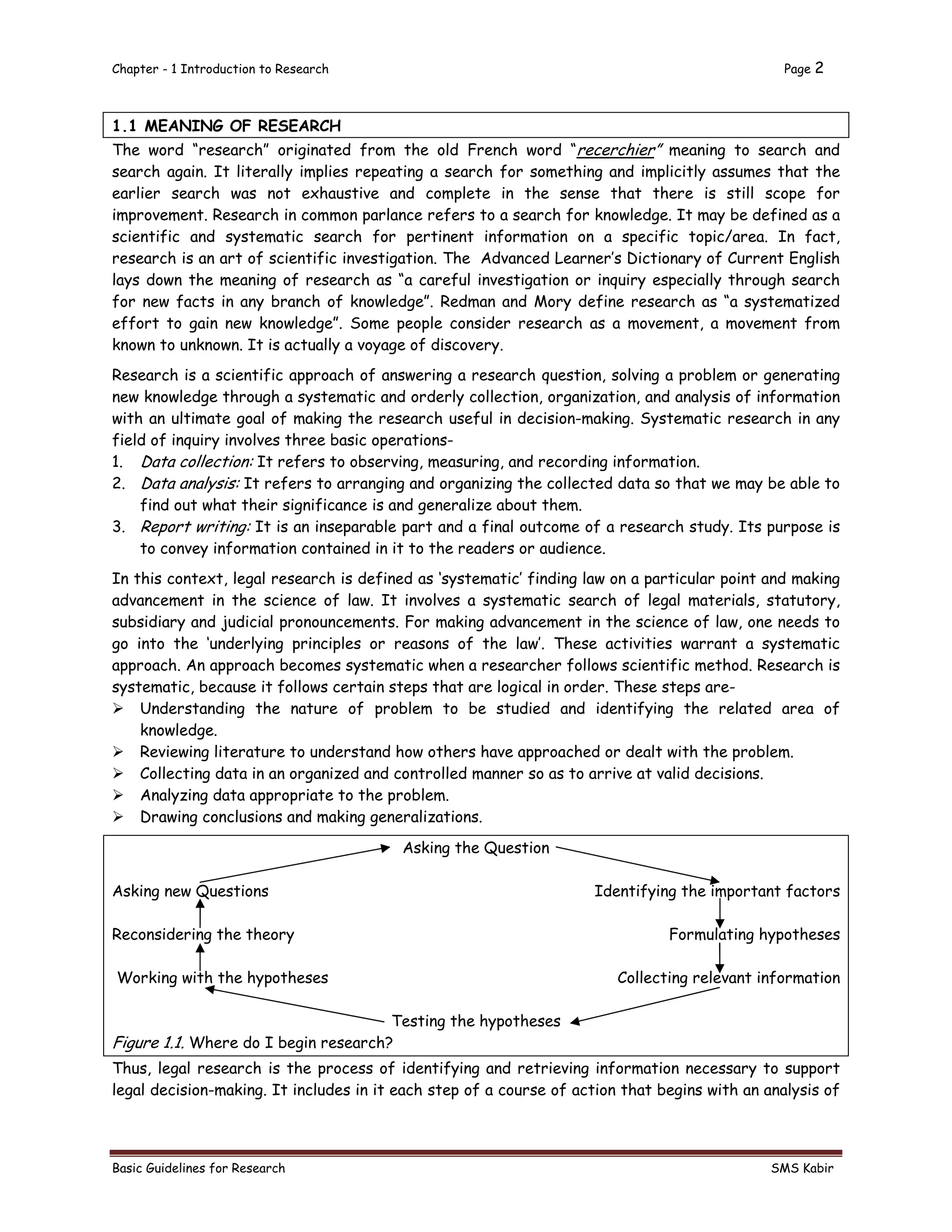 Chapter - 1 Introduction to Research Page 2
Basic Guidelines for Research SMS Kabir
1.1 MEANING OF RESEARCH
The word “research” originated from the old French word “recerchier” meaning to search and
search again. It literally implies repeating a search for something and implicitly assumes that the
earlier search was not exhaustive and complete in the sense that there is still scope for
improvement. Research in common parlance refers to a search for knowledge. It may be defined as a
scientific and systematic search for pertinent information on a specific topic/area. In fact,
research is an art of scientific investigation. The Advanced Learner’s Dictionary of Current English
lays down the meaning of research as “a careful investigation or inquiry especially through search
for new facts in any branch of knowledge”. Redman and Mory define research as “a systematized
effort to gain new knowledge”. Some people consider research as a movement, a movement from
known to unknown. It is actually a voyage of discovery.
Research is a scientific approach of answering a research question, solving a problem or generating
new knowledge through a systematic and orderly collection, organization, and analysis of information
with an ultimate goal of making the research useful in decision-making. Systematic research in any
field of inquiry involves three basic operations-
1. Data collection: It refers to observing, measuring, and recording information.
2. Data analysis: It refers to arranging and organizing the collected data so that we may be able to
find out what their significance is and generalize about them.
3. Report writing: It is an inseparable part and a final outcome of a research study. Its purpose is
to convey information contained in it to the readers or audience.
In this context, legal research is defined as ‘systematic’ finding law on a particular point and making
advancement in the science of law. It involves a systematic search of legal materials, statutory,
subsidiary and judicial pronouncements. For making advancement in the science of law, one needs to
go into the ‘underlying principles or reasons of the law’. These activities warrant a systematic
approach. An approach becomes systematic when a researcher follows scientific method. Research is
systematic, because it follows certain steps that are logical in order. These steps are-
 Understanding the nature of problem to be studied and identifying the related area of
knowledge.
 Reviewing literature to understand how others have approached or dealt with the problem.
 Collecting data in an organized and controlled manner so as to arrive at valid decisions.
 Analyzing data appropriate to the problem.
 Drawing conclusions and making generalizations.
Asking the Question
Asking new Questions Identifying the important factors
Reconsidering the theory Formulating hypotheses
Working with the hypotheses Collecting relevant information
Testing the hypotheses
Figure 1.1. Where do I begin research?
Thus, legal research is the process of identifying and retrieving information necessary to support
legal decision-making. It includes in it each step of a course of action that begins with an analysis of
 