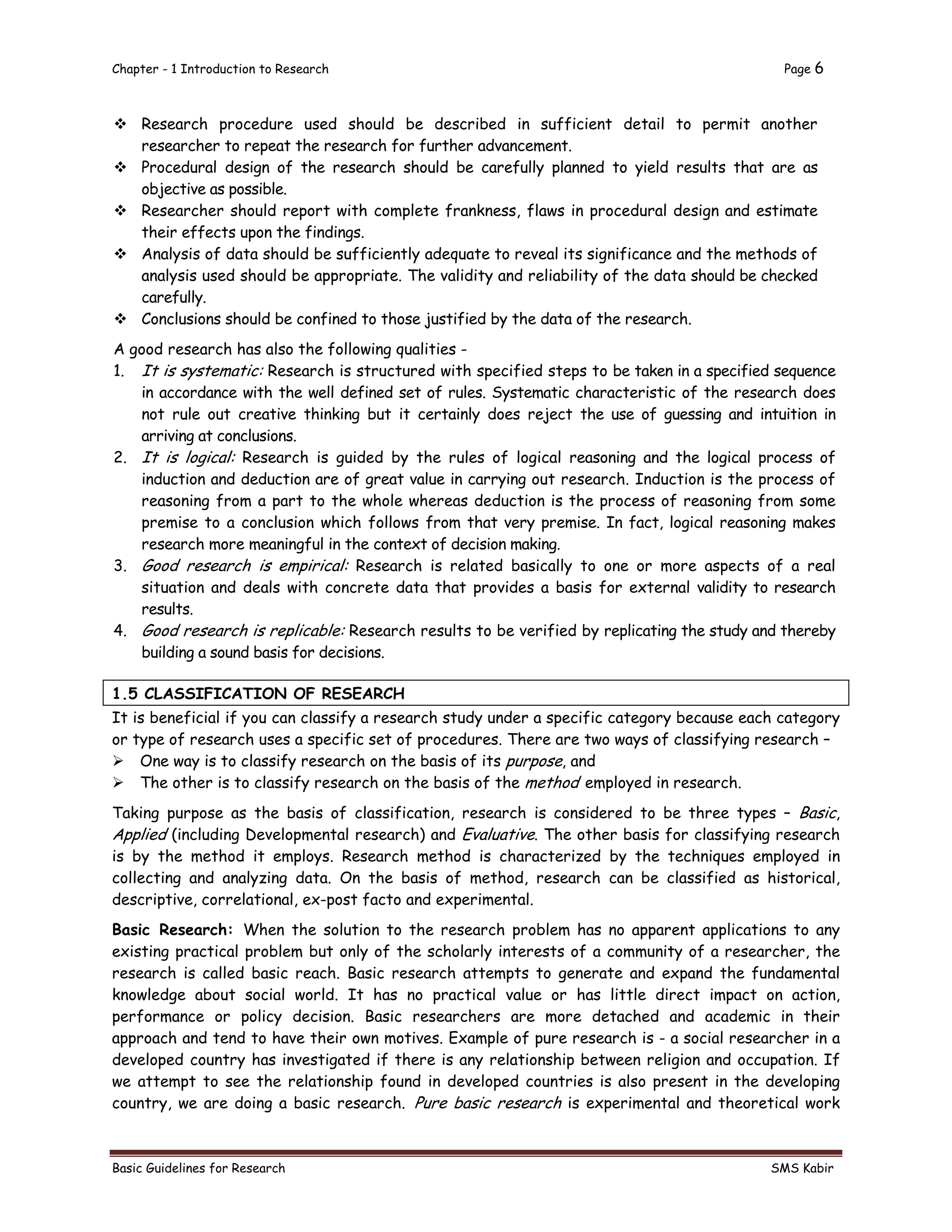 Chapter - 1 Introduction to Research Page 6
Basic Guidelines for Research SMS Kabir
 Research procedure used should be described in sufficient detail to permit another
researcher to repeat the research for further advancement.
 Procedural design of the research should be carefully planned to yield results that are as
objective as possible.
 Researcher should report with complete frankness, flaws in procedural design and estimate
their effects upon the findings.
 Analysis of data should be sufficiently adequate to reveal its significance and the methods of
analysis used should be appropriate. The validity and reliability of the data should be checked
carefully.
 Conclusions should be confined to those justified by the data of the research.
A good research has also the following qualities -
1. It is systematic: Research is structured with specified steps to be taken in a specified sequence
in accordance with the well defined set of rules. Systematic characteristic of the research does
not rule out creative thinking but it certainly does reject the use of guessing and intuition in
arriving at conclusions.
2. It is logical: Research is guided by the rules of logical reasoning and the logical process of
induction and deduction are of great value in carrying out research. Induction is the process of
reasoning from a part to the whole whereas deduction is the process of reasoning from some
premise to a conclusion which follows from that very premise. In fact, logical reasoning makes
research more meaningful in the context of decision making.
3. Good research is empirical: Research is related basically to one or more aspects of a real
situation and deals with concrete data that provides a basis for external validity to research
results.
4. Good research is replicable: Research results to be verified by replicating the study and thereby
building a sound basis for decisions.
1.5 CLASSIFICATION OF RESEARCH
It is beneficial if you can classify a research study under a specific category because each category
or type of research uses a specific set of procedures. There are two ways of classifying research –
 One way is to classify research on the basis of its purpose, and
 The other is to classify research on the basis of the method employed in research.
Taking purpose as the basis of classification, research is considered to be three types – Basic,
Applied (including Developmental research) and Evaluative. The other basis for classifying research
is by the method it employs. Research method is characterized by the techniques employed in
collecting and analyzing data. On the basis of method, research can be classified as historical,
descriptive, correlational, ex-post facto and experimental.
Basic Research: When the solution to the research problem has no apparent applications to any
existing practical problem but only of the scholarly interests of a community of a researcher, the
research is called basic reach. Basic research attempts to generate and expand the fundamental
knowledge about social world. It has no practical value or has little direct impact on action,
performance or policy decision. Basic researchers are more detached and academic in their
approach and tend to have their own motives. Example of pure research is - a social researcher in a
developed country has investigated if there is any relationship between religion and occupation. If
we attempt to see the relationship found in developed countries is also present in the developing
country, we are doing a basic research. Pure basic research is experimental and theoretical work
 