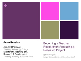 + 
Becoming a Teacher 
Researcher: Producing a 
Research Project 
@thecuriousgeek 
independent.academia.edu/JamesSaunders4 
James Saunders 
Assistant Principal: 
Tendring Technology College 
Director of Leadership and, 
Research & Development: 
Tendring Teaching School Alliance 
 