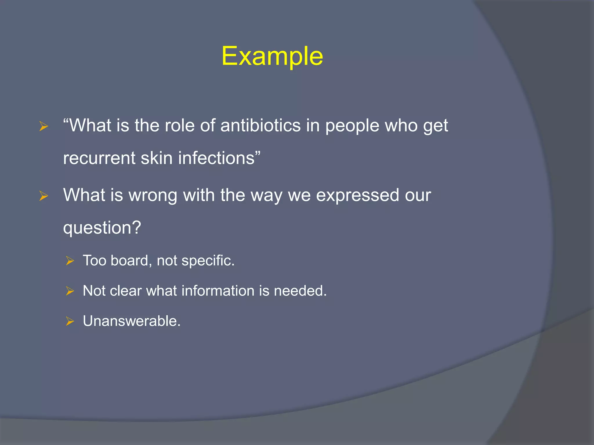 Example
 “What is the role of antibiotics in people who get
recurrent skin infections”
 What is wrong with the way we expressed our
question?
 Too board, not specific.
 Not clear what information is needed.
 Unanswerable.
 