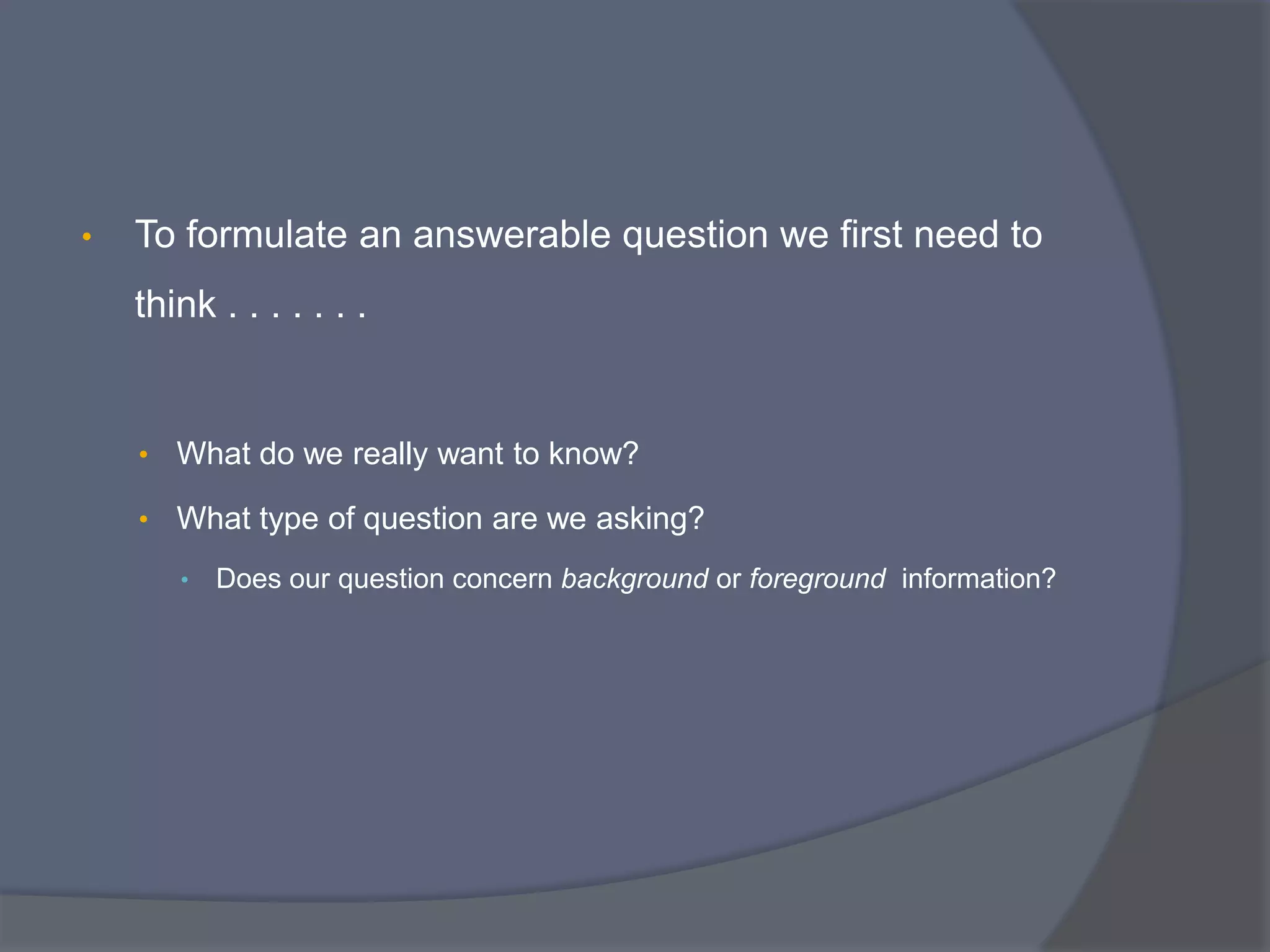 • To formulate an answerable question we first need to
think . . . . . . .
• What do we really want to know?
• What type of question are we asking?
• Does our question concern background or foreground information?
 