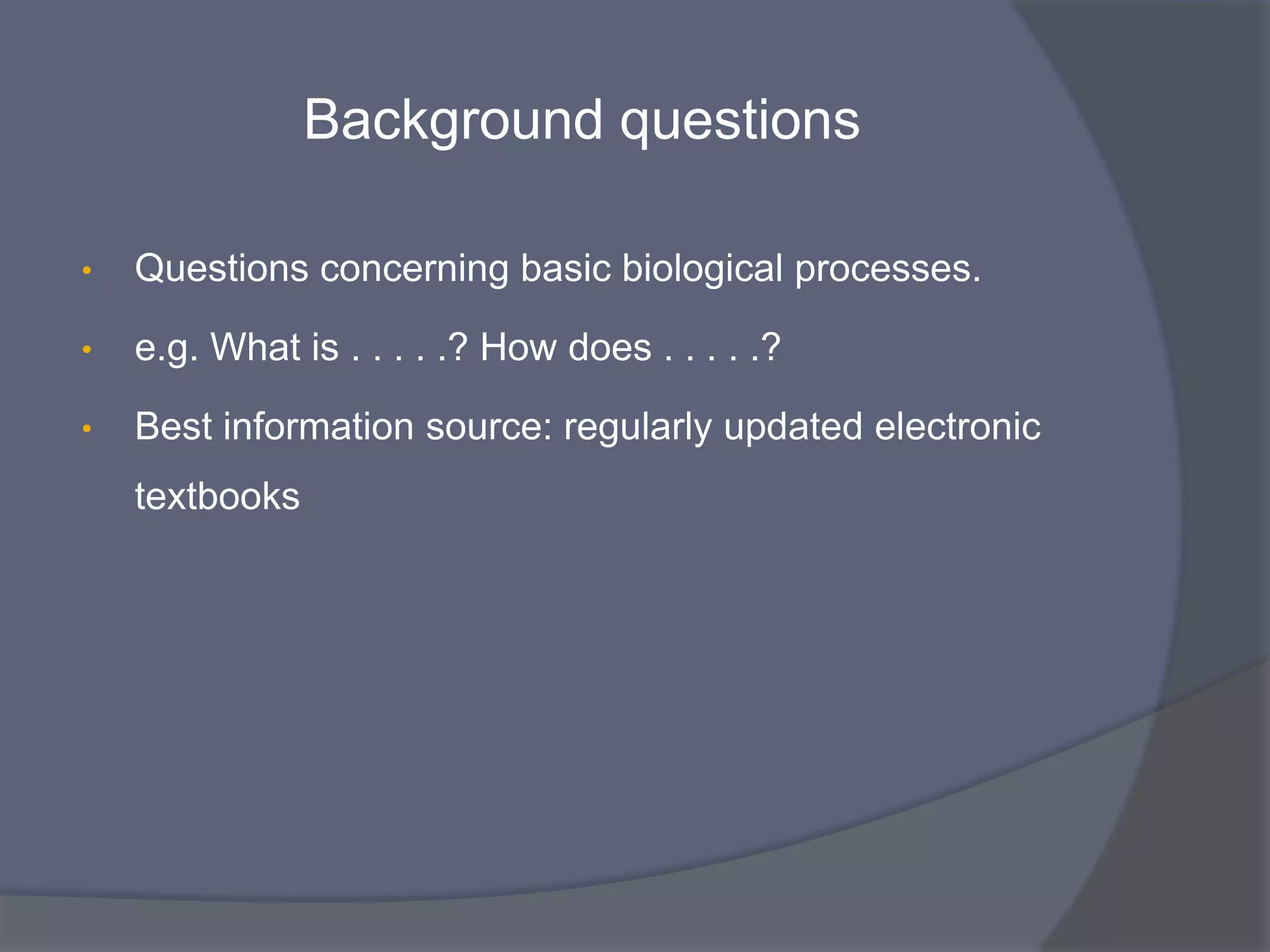 Background questions
• Questions concerning basic biological processes.
• e.g. What is . . . . .? How does . . . . .?
• Best information source: regularly updated electronic
textbooks
 