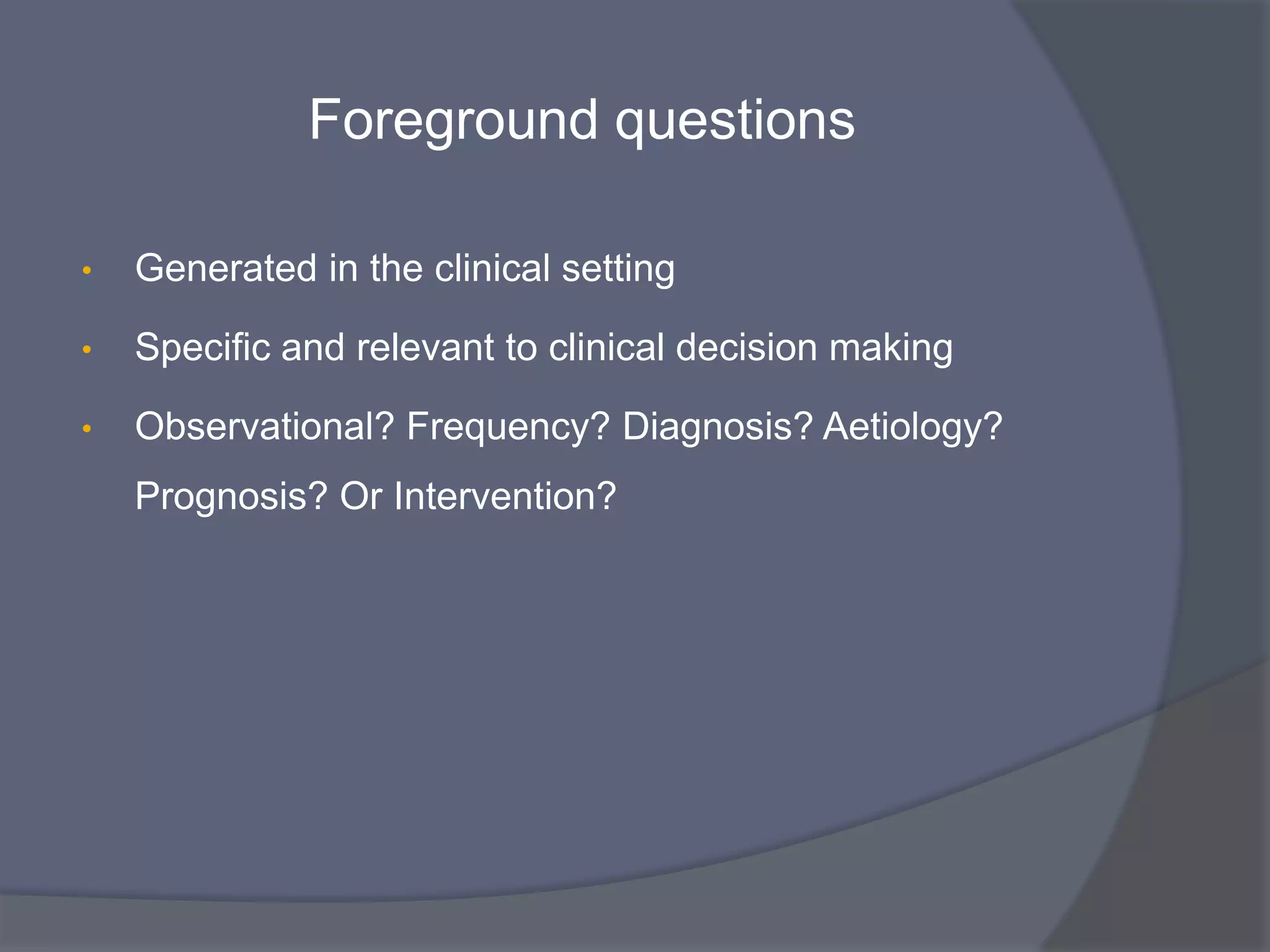 Foreground questions
• Generated in the clinical setting
• Specific and relevant to clinical decision making
• Observational? Frequency? Diagnosis? Aetiology?
Prognosis? Or Intervention?
 