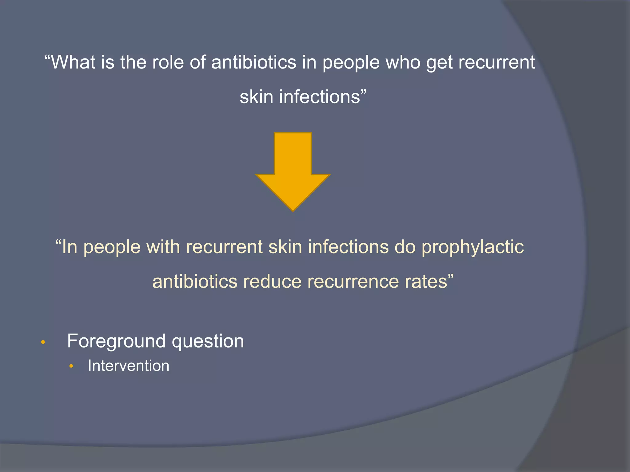 “What is the role of antibiotics in people who get recurrent
skin infections”
“In people with recurrent skin infections do prophylactic
antibiotics reduce recurrence rates”
• Foreground question
• Intervention
 