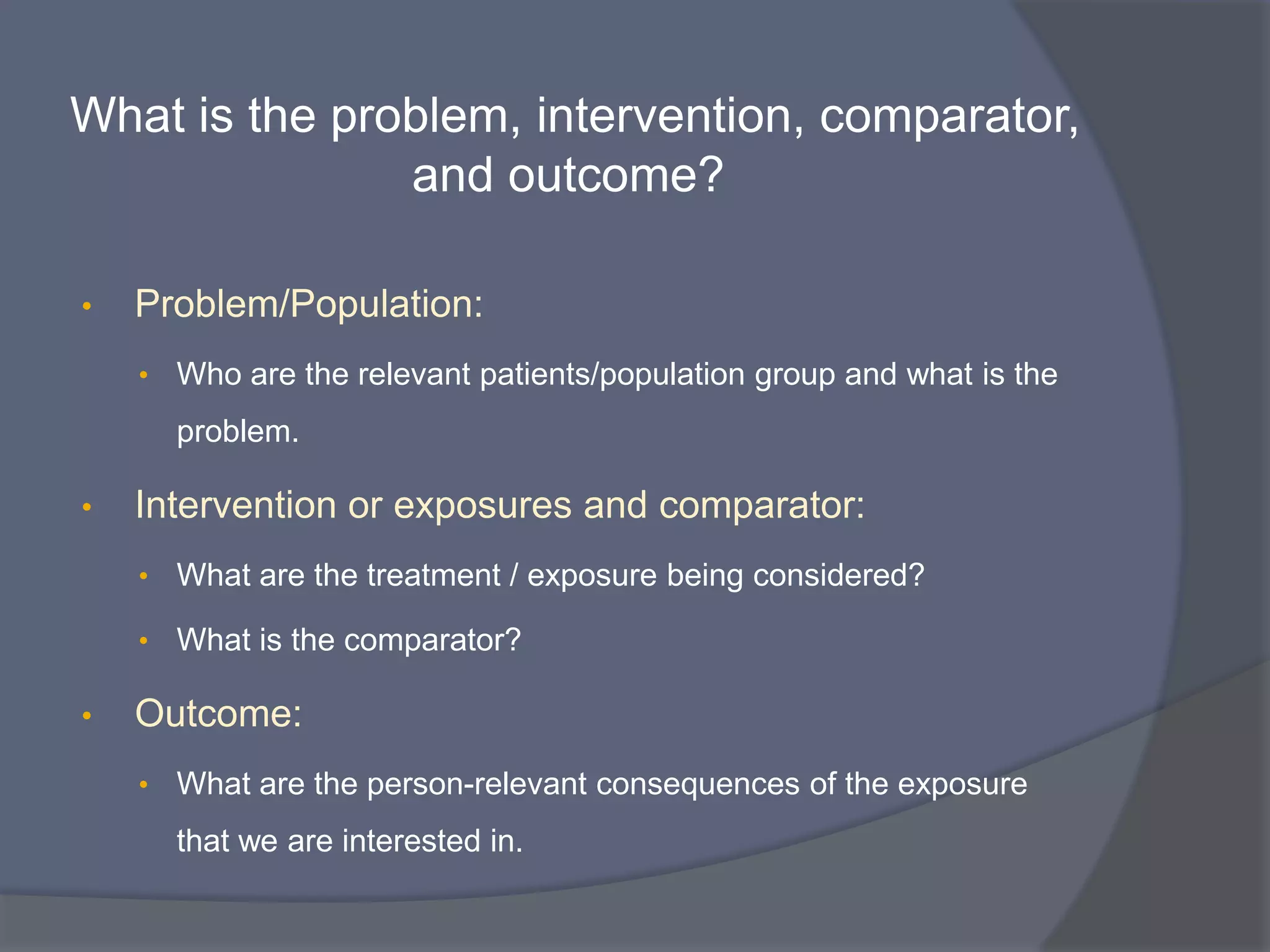 What is the problem, intervention, comparator,
and outcome?
• Problem/Population:
• Who are the relevant patients/population group and what is the
problem.
• Intervention or exposures and comparator:
• What are the treatment / exposure being considered?
• What is the comparator?
• Outcome:
• What are the person-relevant consequences of the exposure
that we are interested in.
 