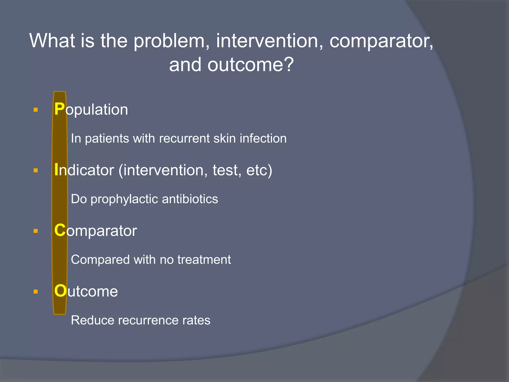 What is the problem, intervention, comparator,
and outcome?
 Population
In patients with recurrent skin infection
 Indicator (intervention, test, etc)
Do prophylactic antibiotics
 Comparator
Compared with no treatment
 Outcome
Reduce recurrence rates
 