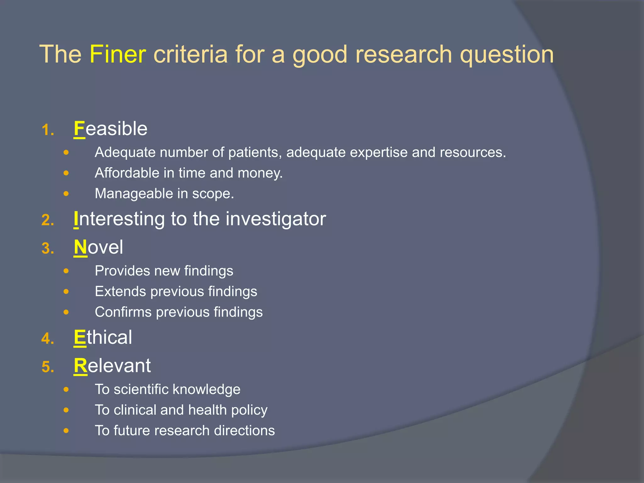 The Finer criteria for a good research question
1. Feasible
 Adequate number of patients, adequate expertise and resources.
 Affordable in time and money.
 Manageable in scope.
2. Interesting to the investigator
3. Novel
 Provides new findings
 Extends previous findings
 Confirms previous findings
4. Ethical
5. Relevant
 To scientific knowledge
 To clinical and health policy
 To future research directions
 