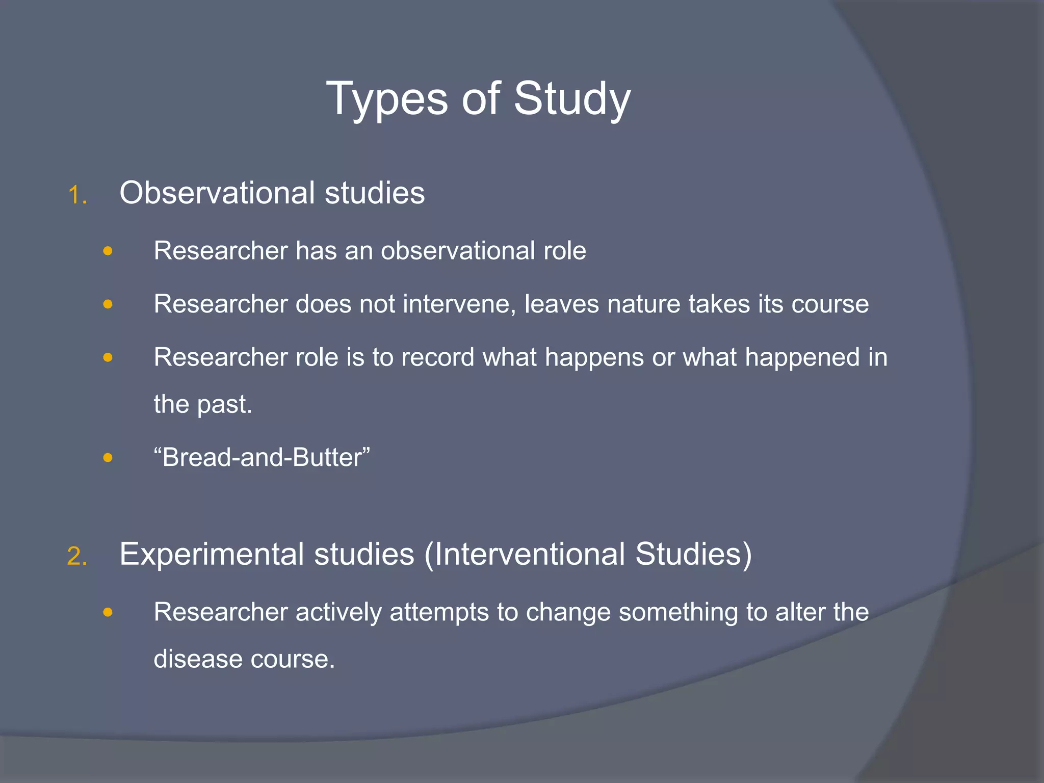 Types of Study
1. Observational studies
 Researcher has an observational role
 Researcher does not intervene, leaves nature takes its course
 Researcher role is to record what happens or what happened in
the past.
 “Bread-and-Butter”
2. Experimental studies (Interventional Studies)
 Researcher actively attempts to change something to alter the
disease course.
 