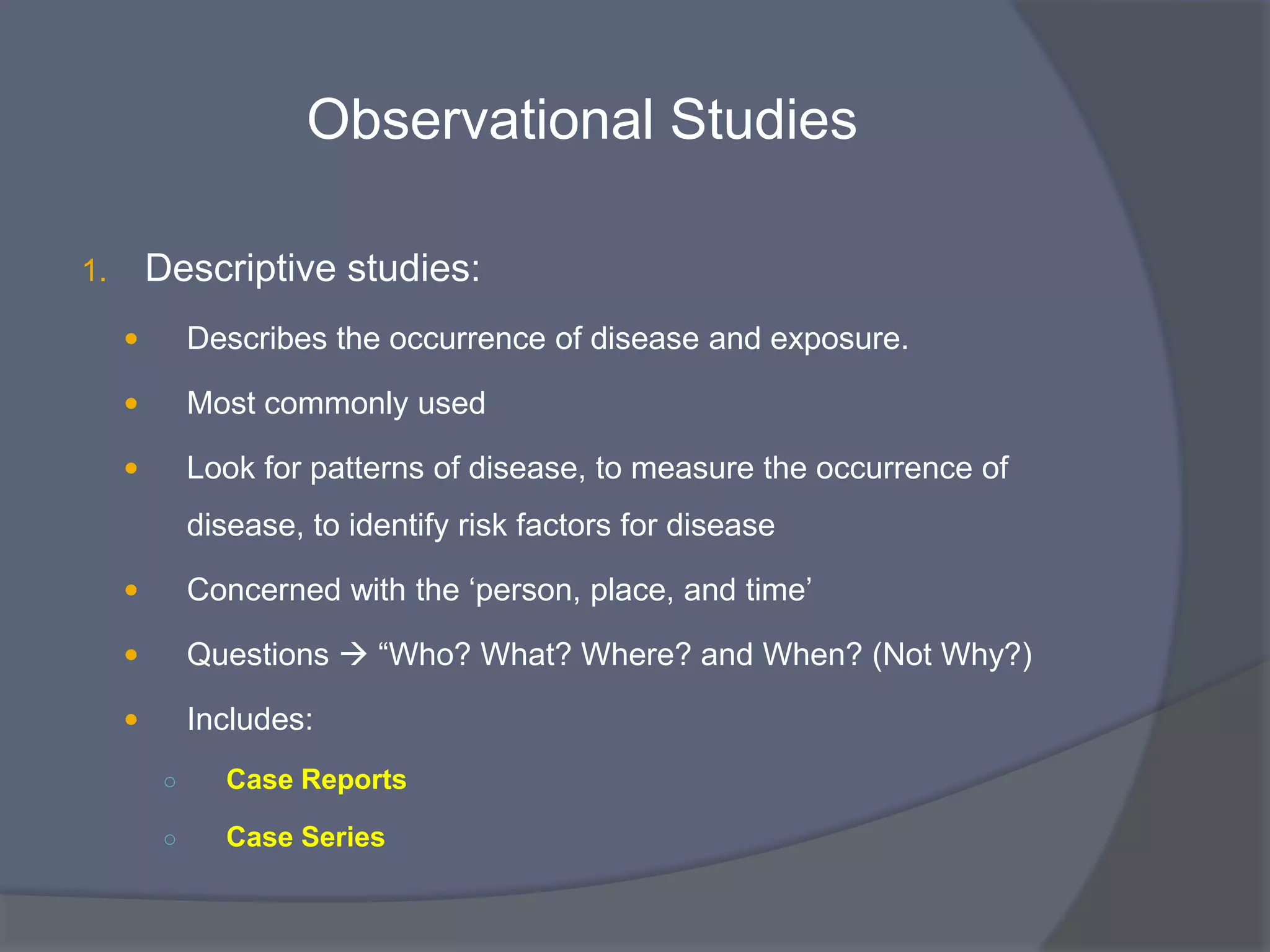 Observational Studies
1. Descriptive studies:
 Describes the occurrence of disease and exposure.
 Most commonly used
 Look for patterns of disease, to measure the occurrence of
disease, to identify risk factors for disease
 Concerned with the „person, place, and time‟
 Questions  “Who? What? Where? and When? (Not Why?)
 Includes:
○ Case Reports
○ Case Series
 