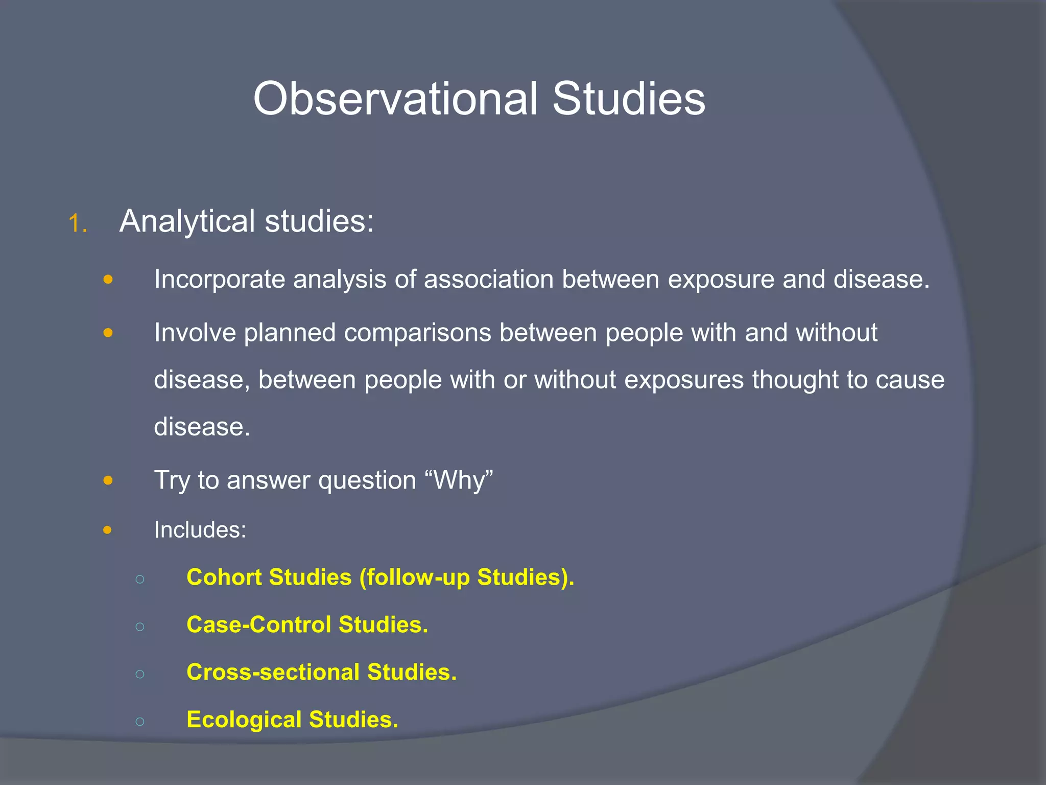 Observational Studies
1. Analytical studies:
 Incorporate analysis of association between exposure and disease.
 Involve planned comparisons between people with and without
disease, between people with or without exposures thought to cause
disease.
 Try to answer question “Why”
 Includes:
○ Cohort Studies (follow-up Studies).
○ Case-Control Studies.
○ Cross-sectional Studies.
○ Ecological Studies.
 