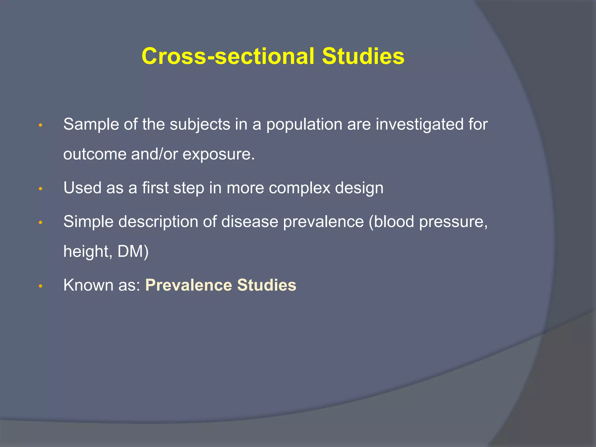 Cross-sectional Studies
• Sample of the subjects in a population are investigated for
outcome and/or exposure.
• Used as a first step in more complex design
• Simple description of disease prevalence (blood pressure,
height, DM)
• Known as: Prevalence Studies
 