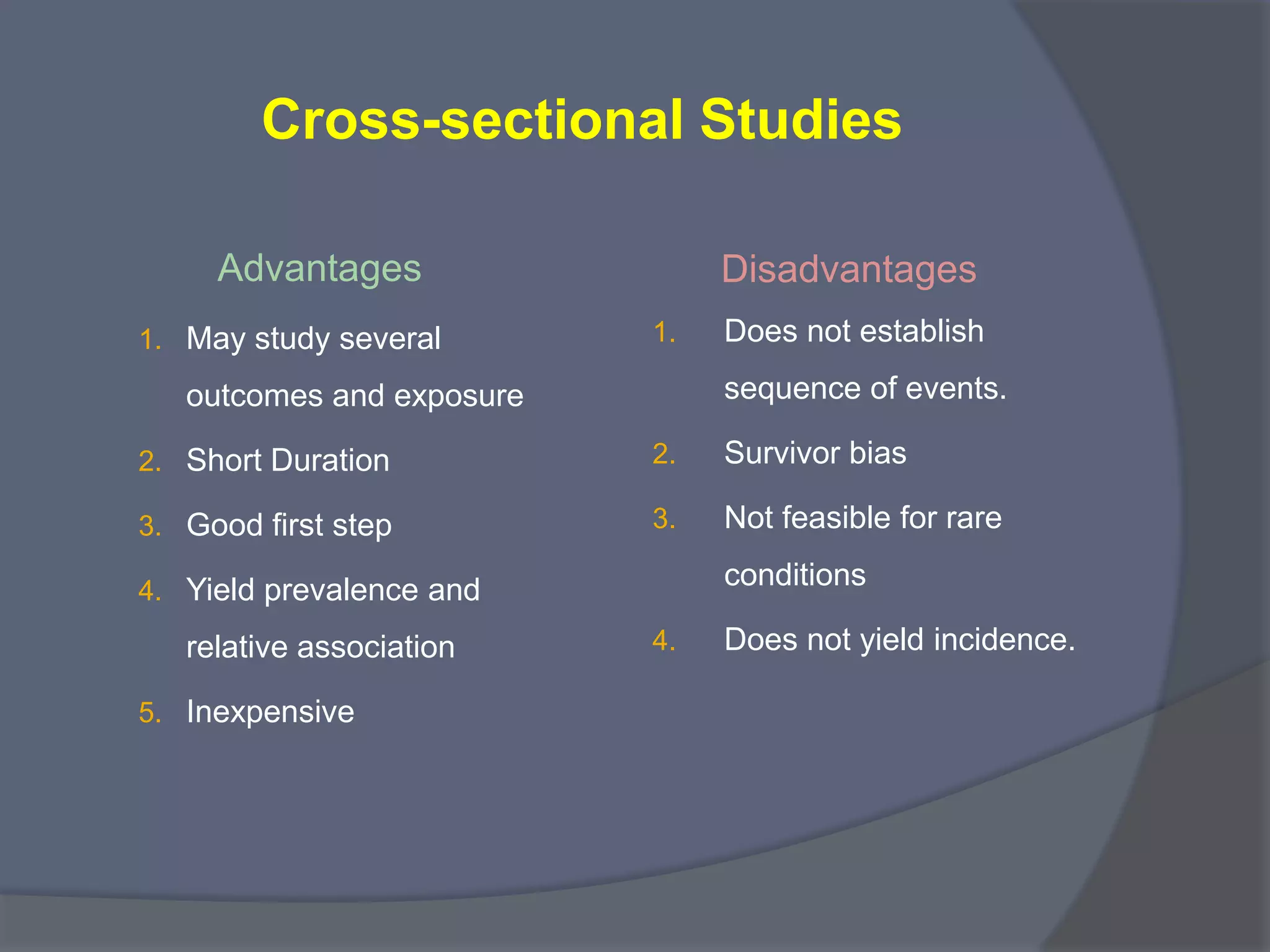 Cross-sectional Studies
Advantages
1. May study several
outcomes and exposure
2. Short Duration
3. Good first step
4. Yield prevalence and
relative association
5. Inexpensive
Disadvantages
1. Does not establish
sequence of events.
2. Survivor bias
3. Not feasible for rare
conditions
4. Does not yield incidence.
 