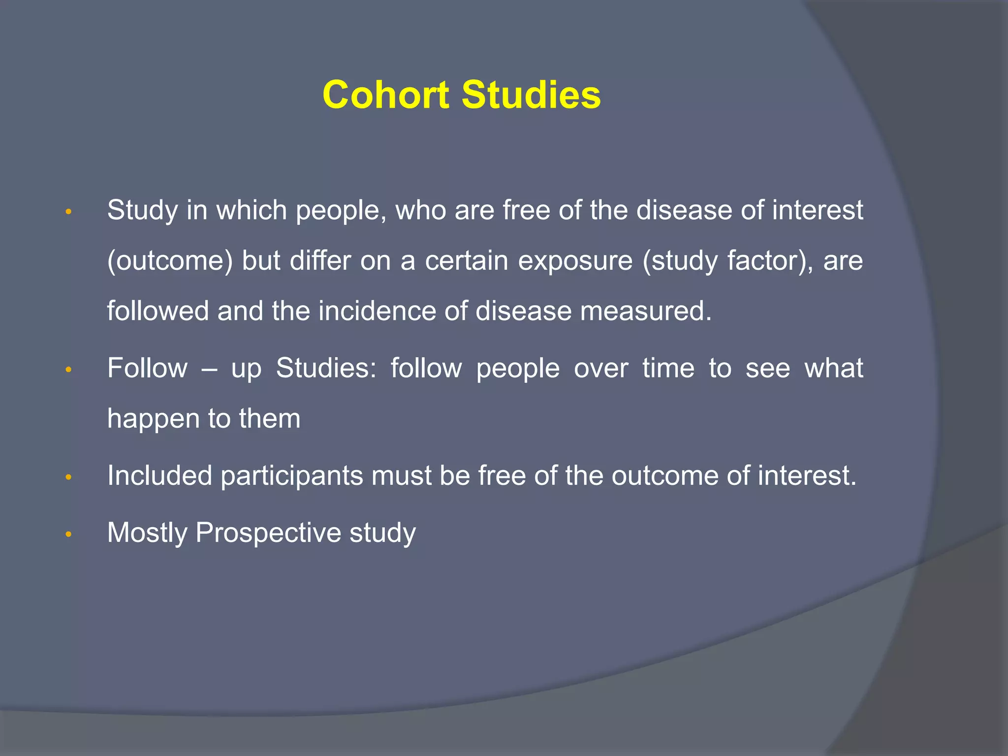 Cohort Studies
• Study in which people, who are free of the disease of interest
(outcome) but differ on a certain exposure (study factor), are
followed and the incidence of disease measured.
• Follow – up Studies: follow people over time to see what
happen to them
• Included participants must be free of the outcome of interest.
• Mostly Prospective study
 