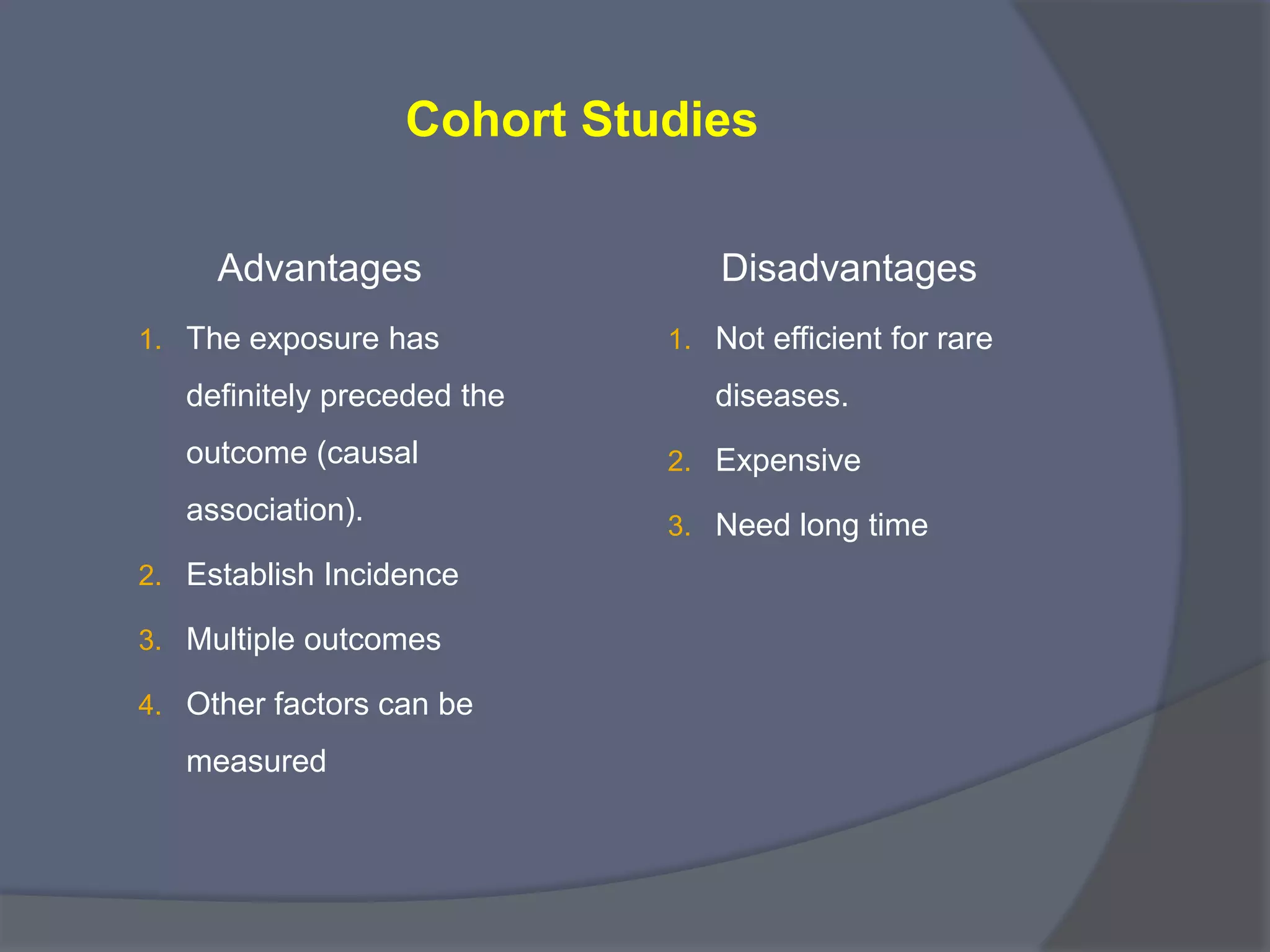 Cohort Studies
Advantages
1. The exposure has
definitely preceded the
outcome (causal
association).
2. Establish Incidence
3. Multiple outcomes
4. Other factors can be
measured
Disadvantages
1. Not efficient for rare
diseases.
2. Expensive
3. Need long time
 