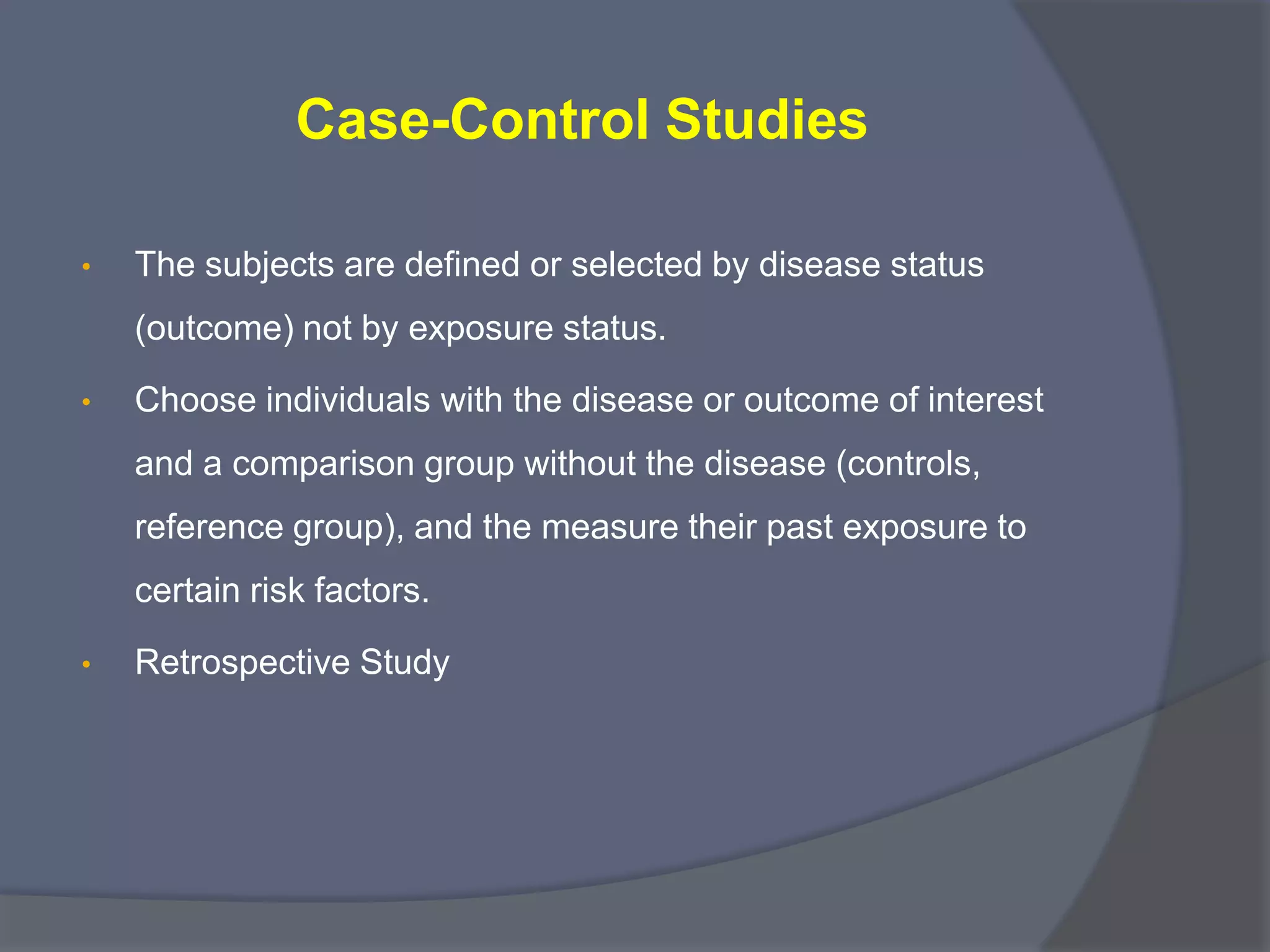 Case-Control Studies
• The subjects are defined or selected by disease status
(outcome) not by exposure status.
• Choose individuals with the disease or outcome of interest
and a comparison group without the disease (controls,
reference group), and the measure their past exposure to
certain risk factors.
• Retrospective Study
 