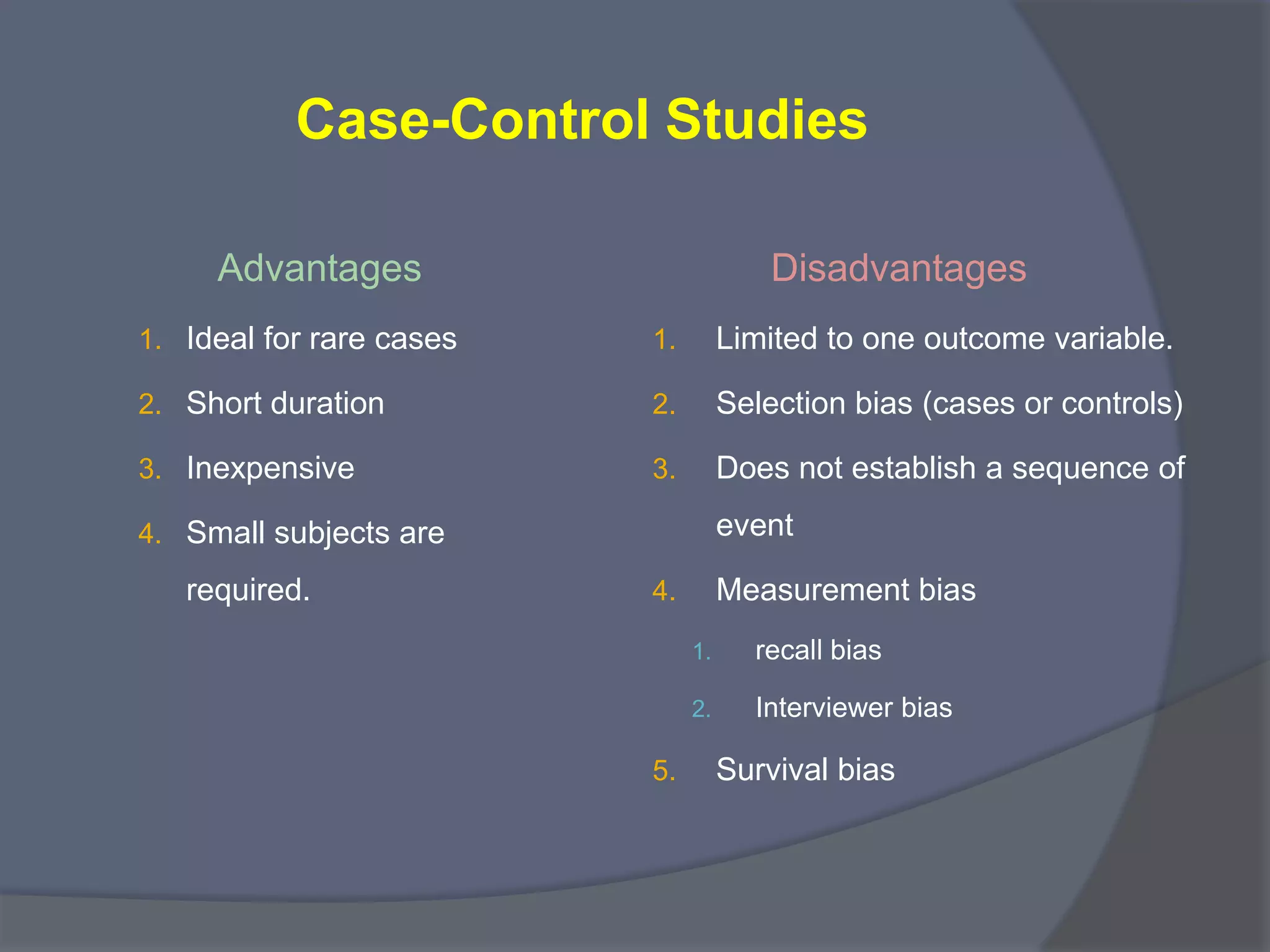 Case-Control Studies
Advantages
1. Ideal for rare cases
2. Short duration
3. Inexpensive
4. Small subjects are
required.
Disadvantages
1. Limited to one outcome variable.
2. Selection bias (cases or controls)
3. Does not establish a sequence of
event
4. Measurement bias
1. recall bias
2. Interviewer bias
5. Survival bias
 