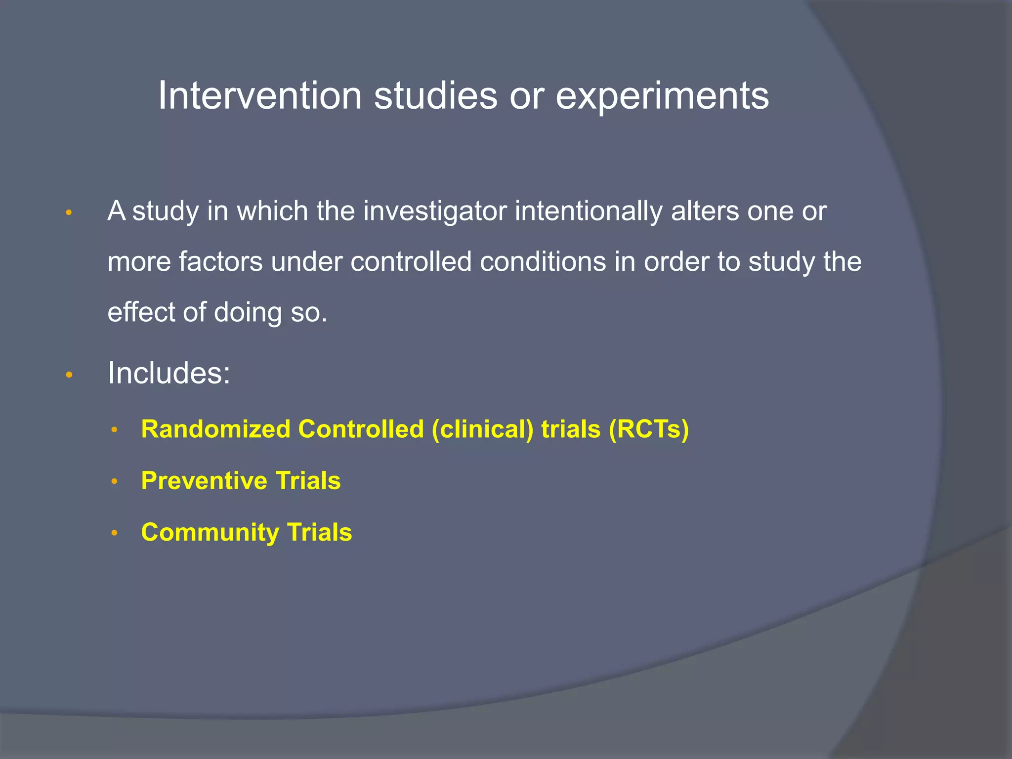 Intervention studies or experiments
• A study in which the investigator intentionally alters one or
more factors under controlled conditions in order to study the
effect of doing so.
• Includes:
• Randomized Controlled (clinical) trials (RCTs)
• Preventive Trials
• Community Trials
 