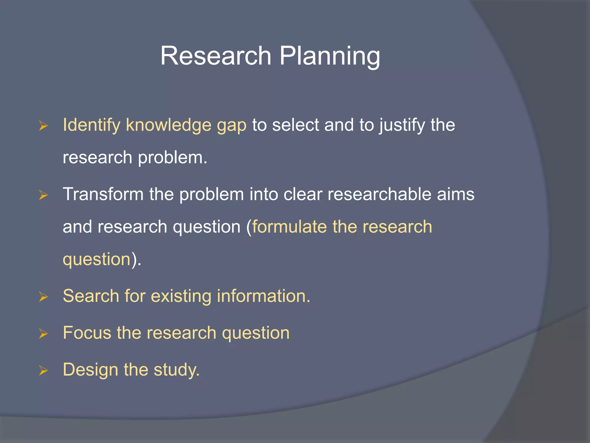 Research Planning
 Identify knowledge gap to select and to justify the
research problem.
 Transform the problem into clear researchable aims
and research question (formulate the research
question).
 Search for existing information.
 Focus the research question
 Design the study.
 