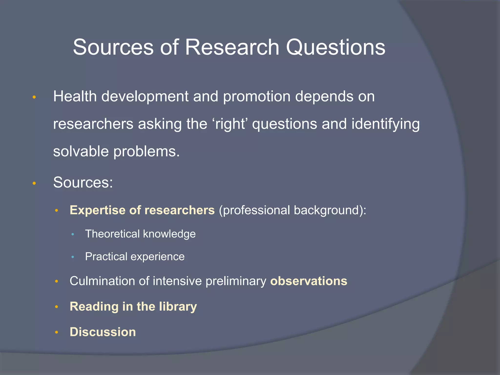 Sources of Research Questions
• Health development and promotion depends on
researchers asking the „right‟ questions and identifying
solvable problems.
• Sources:
• Expertise of researchers (professional background):
• Theoretical knowledge
• Practical experience
• Culmination of intensive preliminary observations
• Reading in the library
• Discussion
 
