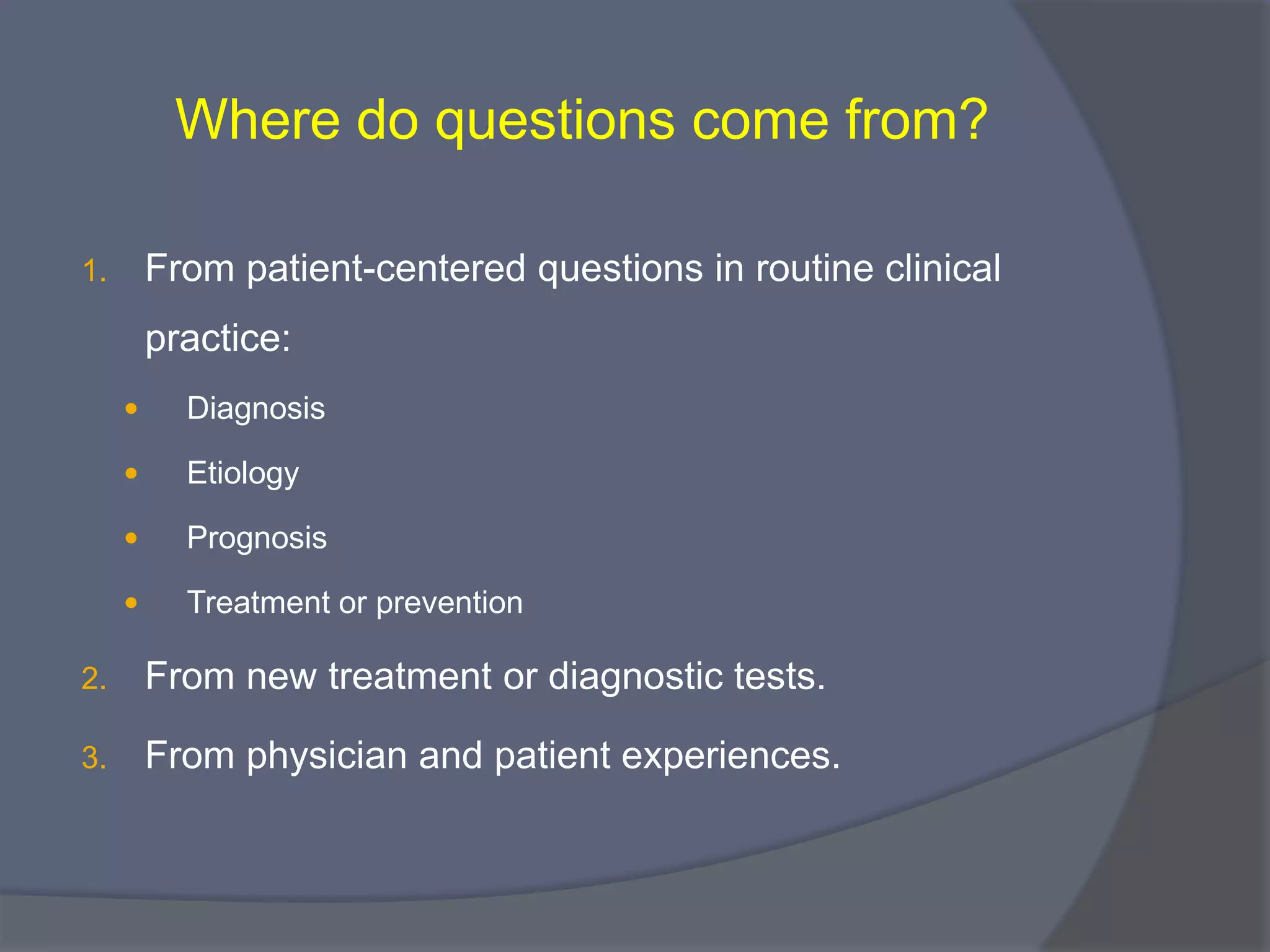 Where do questions come from?
1. From patient-centered questions in routine clinical
practice:
 Diagnosis
 Etiology
 Prognosis
 Treatment or prevention
2. From new treatment or diagnostic tests.
3. From physician and patient experiences.
 