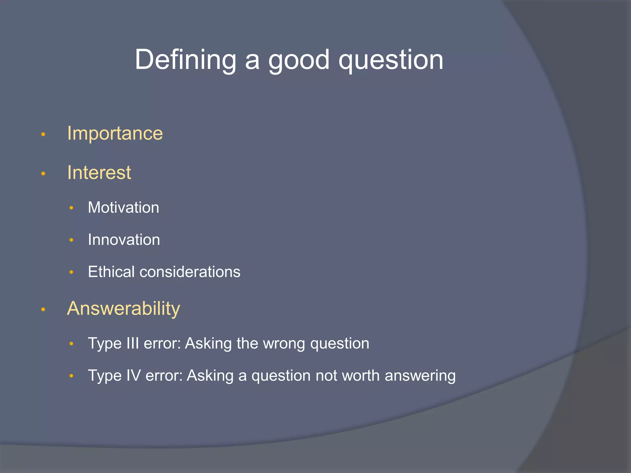 Defining a good question
• Importance
• Interest
• Motivation
• Innovation
• Ethical considerations
• Answerability
• Type III error: Asking the wrong question
• Type IV error: Asking a question not worth answering
 