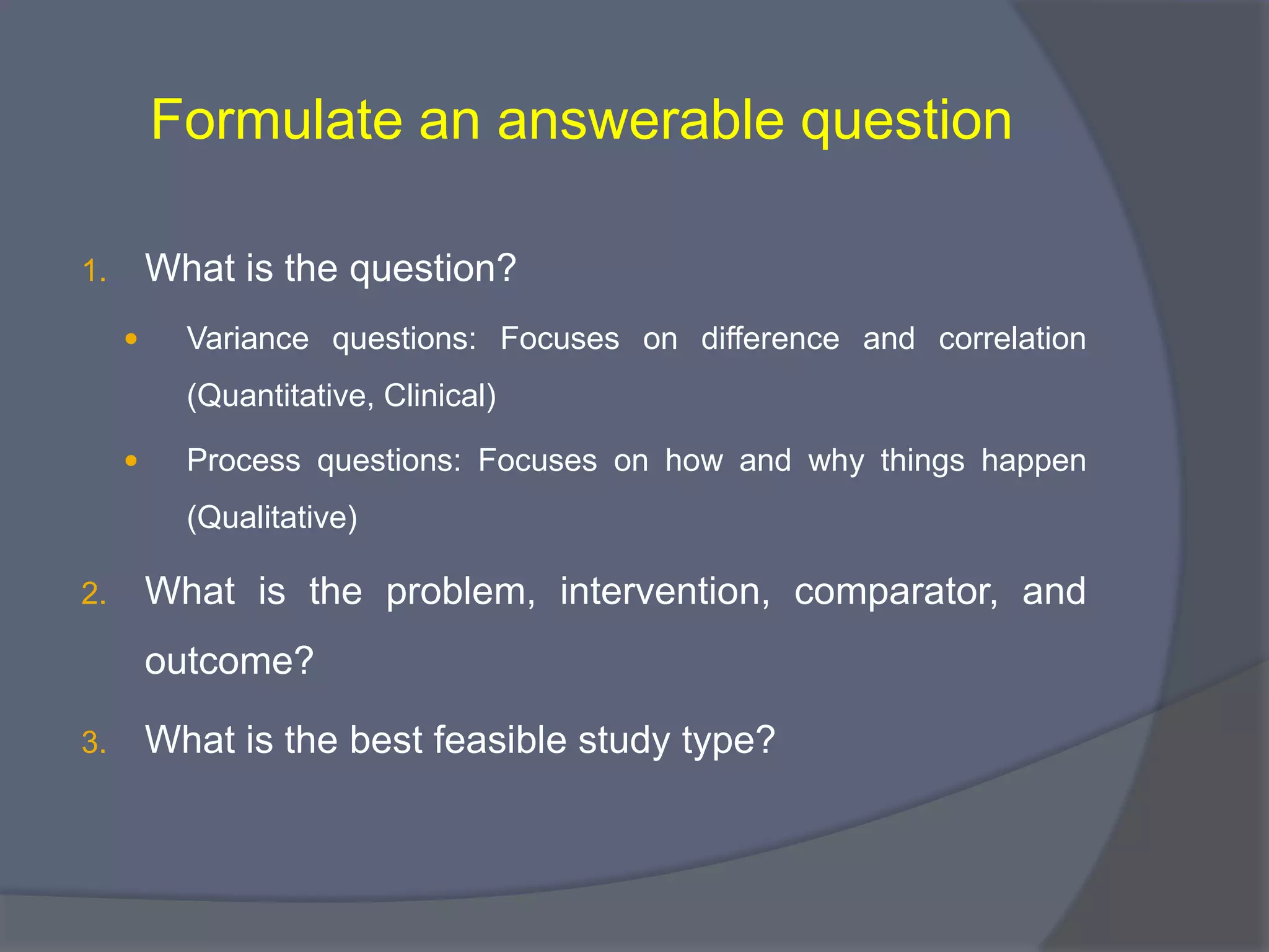 Formulate an answerable question
1. What is the question?
 Variance questions: Focuses on difference and correlation
(Quantitative, Clinical)
 Process questions: Focuses on how and why things happen
(Qualitative)
2. What is the problem, intervention, comparator, and
outcome?
3. What is the best feasible study type?
 