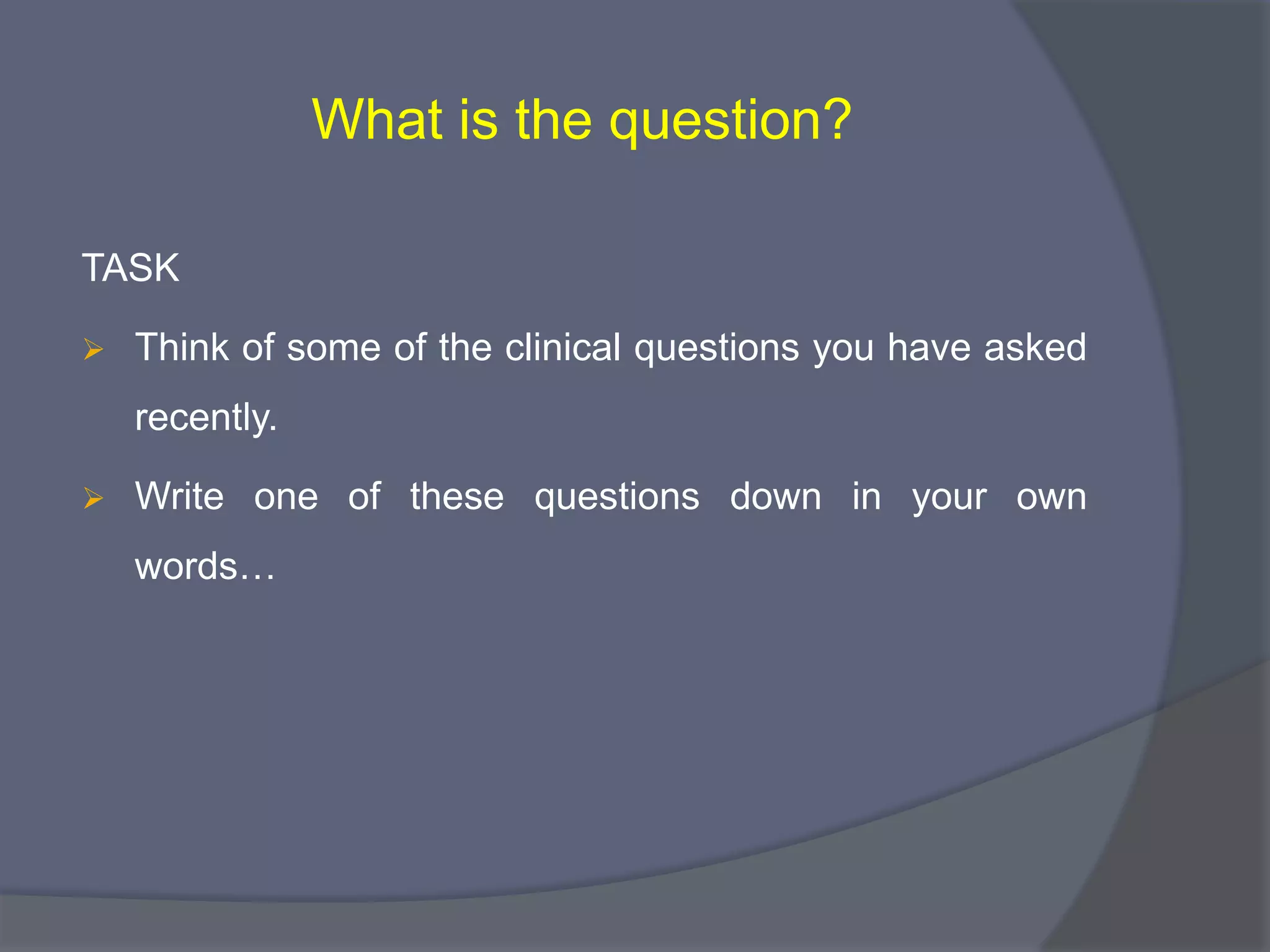 What is the question?
TASK
 Think of some of the clinical questions you have asked
recently.
 Write one of these questions down in your own
words…
 